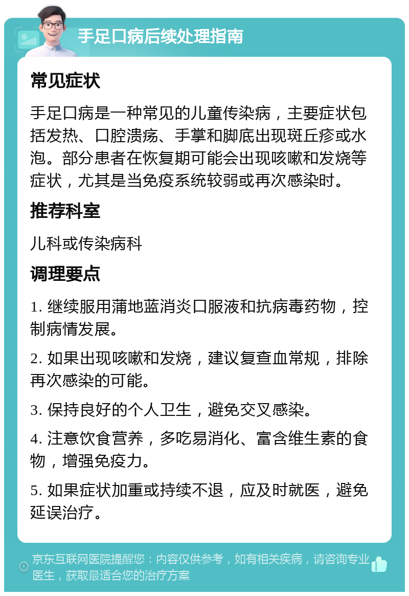 手足口病后续处理指南 常见症状 手足口病是一种常见的儿童传染病，主要症状包括发热、口腔溃疡、手掌和脚底出现斑丘疹或水泡。部分患者在恢复期可能会出现咳嗽和发烧等症状，尤其是当免疫系统较弱或再次感染时。 推荐科室 儿科或传染病科 调理要点 1. 继续服用蒲地蓝消炎口服液和抗病毒药物，控制病情发展。 2. 如果出现咳嗽和发烧，建议复查血常规，排除再次感染的可能。 3. 保持良好的个人卫生，避免交叉感染。 4. 注意饮食营养，多吃易消化、富含维生素的食物，增强免疫力。 5. 如果症状加重或持续不退，应及时就医，避免延误治疗。