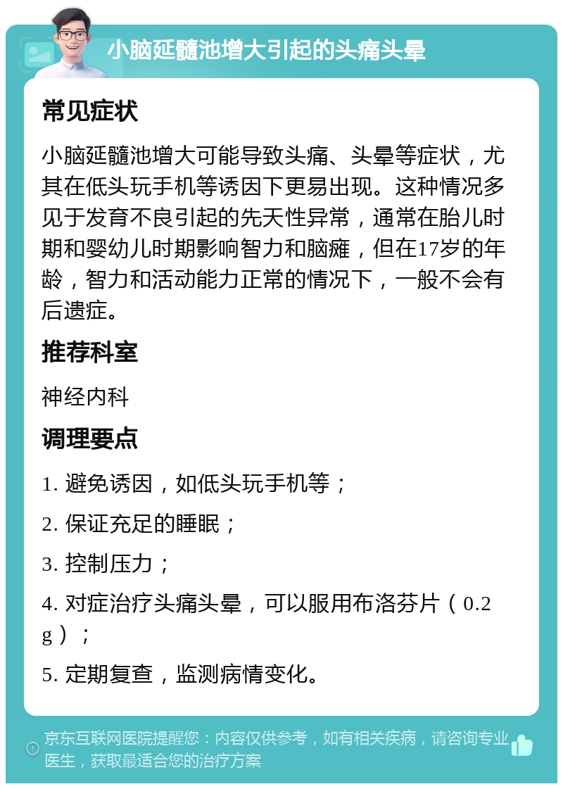 小脑延髓池增大引起的头痛头晕 常见症状 小脑延髓池增大可能导致头痛、头晕等症状，尤其在低头玩手机等诱因下更易出现。这种情况多见于发育不良引起的先天性异常，通常在胎儿时期和婴幼儿时期影响智力和脑瘫，但在17岁的年龄，智力和活动能力正常的情况下，一般不会有后遗症。 推荐科室 神经内科 调理要点 1. 避免诱因，如低头玩手机等； 2. 保证充足的睡眠； 3. 控制压力； 4. 对症治疗头痛头晕，可以服用布洛芬片（0.2g）； 5. 定期复查，监测病情变化。