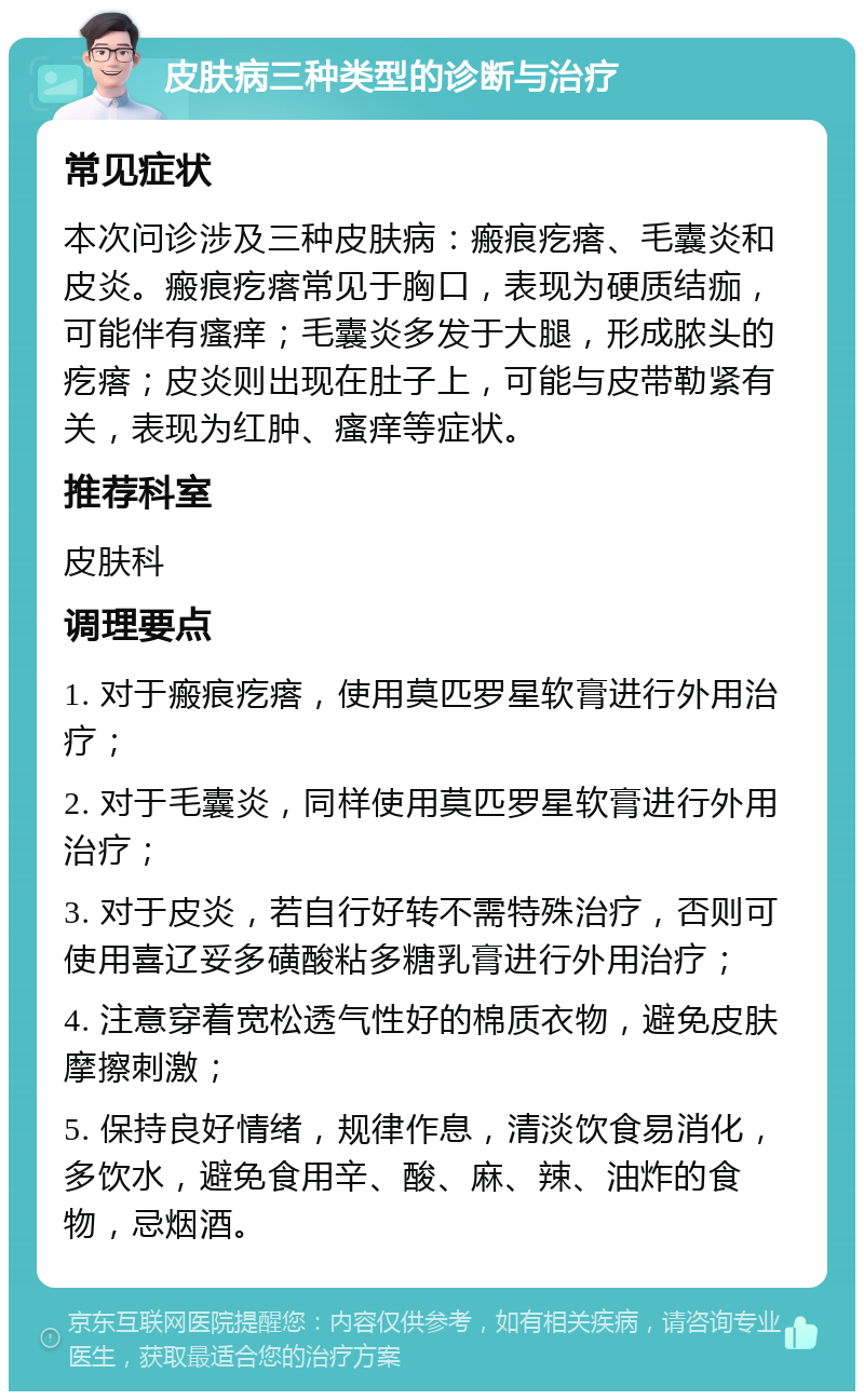 皮肤病三种类型的诊断与治疗 常见症状 本次问诊涉及三种皮肤病：瘢痕疙瘩、毛囊炎和皮炎。瘢痕疙瘩常见于胸口，表现为硬质结痂，可能伴有瘙痒；毛囊炎多发于大腿，形成脓头的疙瘩；皮炎则出现在肚子上，可能与皮带勒紧有关，表现为红肿、瘙痒等症状。 推荐科室 皮肤科 调理要点 1. 对于瘢痕疙瘩，使用莫匹罗星软膏进行外用治疗； 2. 对于毛囊炎，同样使用莫匹罗星软膏进行外用治疗； 3. 对于皮炎，若自行好转不需特殊治疗，否则可使用喜辽妥多磺酸粘多糖乳膏进行外用治疗； 4. 注意穿着宽松透气性好的棉质衣物，避免皮肤摩擦刺激； 5. 保持良好情绪，规律作息，清淡饮食易消化，多饮水，避免食用辛、酸、麻、辣、油炸的食物，忌烟酒。