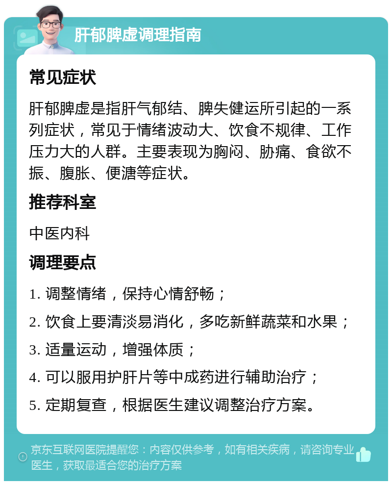 肝郁脾虚调理指南 常见症状 肝郁脾虚是指肝气郁结、脾失健运所引起的一系列症状，常见于情绪波动大、饮食不规律、工作压力大的人群。主要表现为胸闷、胁痛、食欲不振、腹胀、便溏等症状。 推荐科室 中医内科 调理要点 1. 调整情绪，保持心情舒畅； 2. 饮食上要清淡易消化，多吃新鲜蔬菜和水果； 3. 适量运动，增强体质； 4. 可以服用护肝片等中成药进行辅助治疗； 5. 定期复查，根据医生建议调整治疗方案。