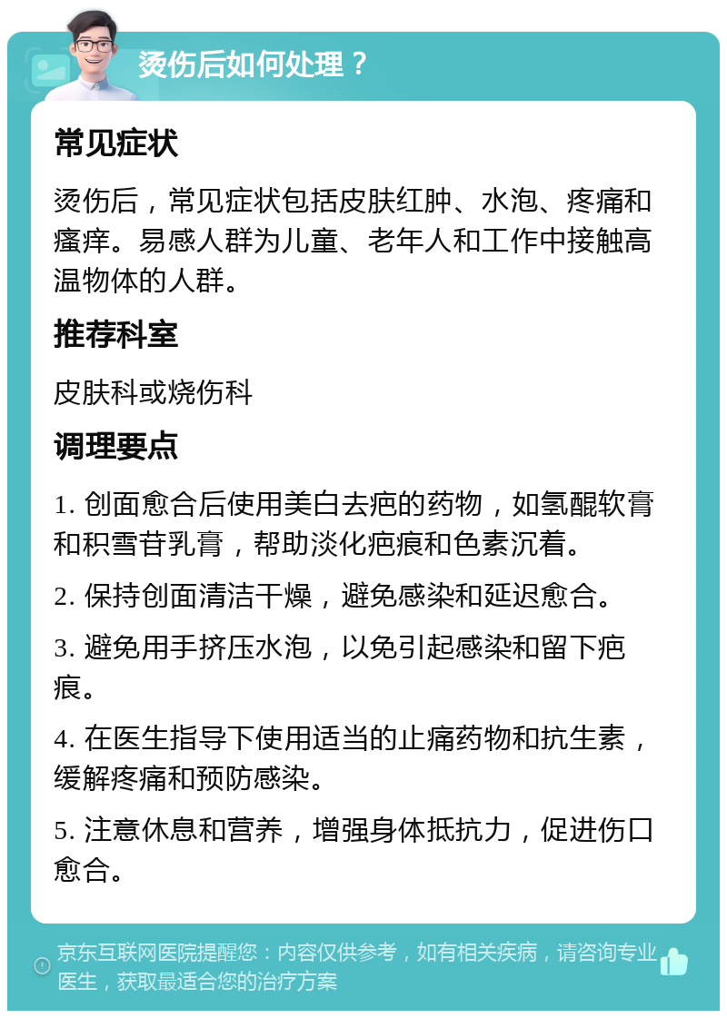 烫伤后如何处理？ 常见症状 烫伤后，常见症状包括皮肤红肿、水泡、疼痛和瘙痒。易感人群为儿童、老年人和工作中接触高温物体的人群。 推荐科室 皮肤科或烧伤科 调理要点 1. 创面愈合后使用美白去疤的药物，如氢醌软膏和积雪苷乳膏，帮助淡化疤痕和色素沉着。 2. 保持创面清洁干燥，避免感染和延迟愈合。 3. 避免用手挤压水泡，以免引起感染和留下疤痕。 4. 在医生指导下使用适当的止痛药物和抗生素，缓解疼痛和预防感染。 5. 注意休息和营养，增强身体抵抗力，促进伤口愈合。