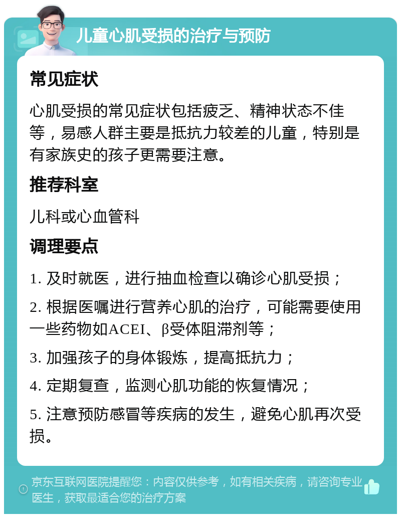 儿童心肌受损的治疗与预防 常见症状 心肌受损的常见症状包括疲乏、精神状态不佳等，易感人群主要是抵抗力较差的儿童，特别是有家族史的孩子更需要注意。 推荐科室 儿科或心血管科 调理要点 1. 及时就医，进行抽血检查以确诊心肌受损； 2. 根据医嘱进行营养心肌的治疗，可能需要使用一些药物如ACEI、β受体阻滞剂等； 3. 加强孩子的身体锻炼，提高抵抗力； 4. 定期复查，监测心肌功能的恢复情况； 5. 注意预防感冒等疾病的发生，避免心肌再次受损。