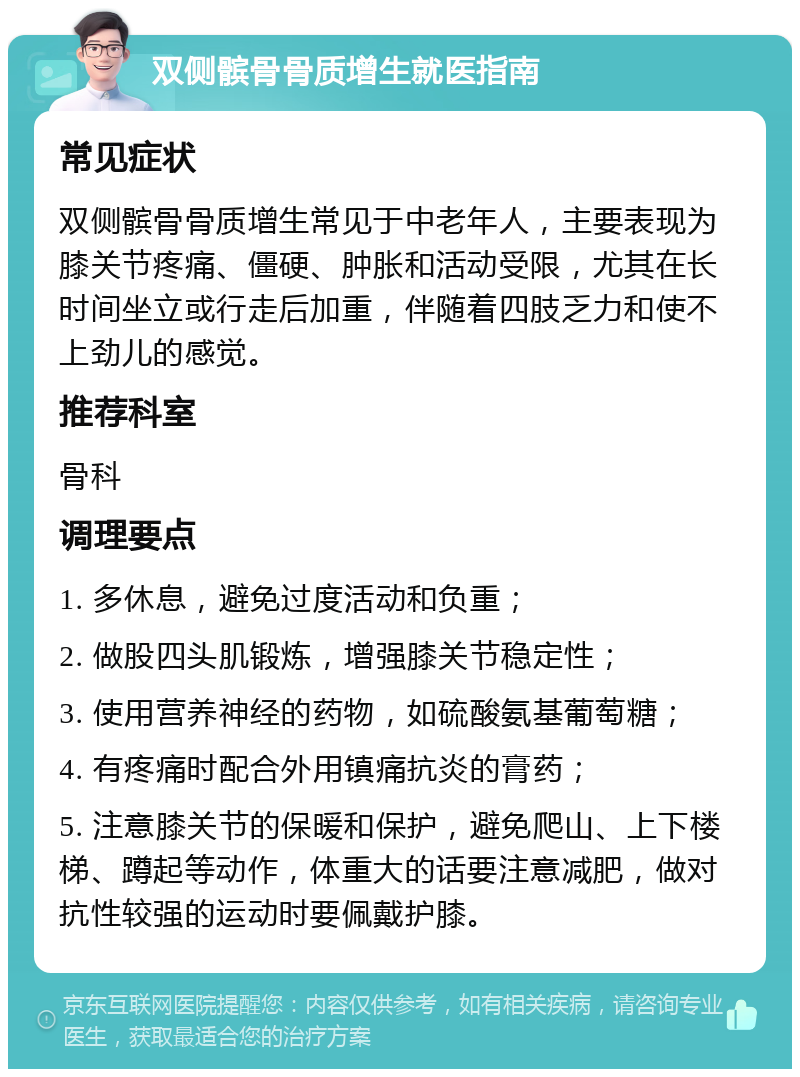 双侧髌骨骨质增生就医指南 常见症状 双侧髌骨骨质增生常见于中老年人，主要表现为膝关节疼痛、僵硬、肿胀和活动受限，尤其在长时间坐立或行走后加重，伴随着四肢乏力和使不上劲儿的感觉。 推荐科室 骨科 调理要点 1. 多休息，避免过度活动和负重； 2. 做股四头肌锻炼，增强膝关节稳定性； 3. 使用营养神经的药物，如硫酸氨基葡萄糖； 4. 有疼痛时配合外用镇痛抗炎的膏药； 5. 注意膝关节的保暖和保护，避免爬山、上下楼梯、蹲起等动作，体重大的话要注意减肥，做对抗性较强的运动时要佩戴护膝。