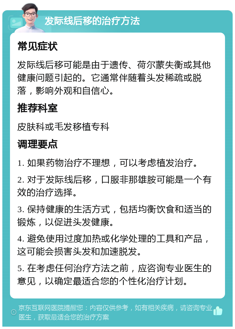 发际线后移的治疗方法 常见症状 发际线后移可能是由于遗传、荷尔蒙失衡或其他健康问题引起的。它通常伴随着头发稀疏或脱落，影响外观和自信心。 推荐科室 皮肤科或毛发移植专科 调理要点 1. 如果药物治疗不理想，可以考虑植发治疗。 2. 对于发际线后移，口服非那雄胺可能是一个有效的治疗选择。 3. 保持健康的生活方式，包括均衡饮食和适当的锻炼，以促进头发健康。 4. 避免使用过度加热或化学处理的工具和产品，这可能会损害头发和加速脱发。 5. 在考虑任何治疗方法之前，应咨询专业医生的意见，以确定最适合您的个性化治疗计划。