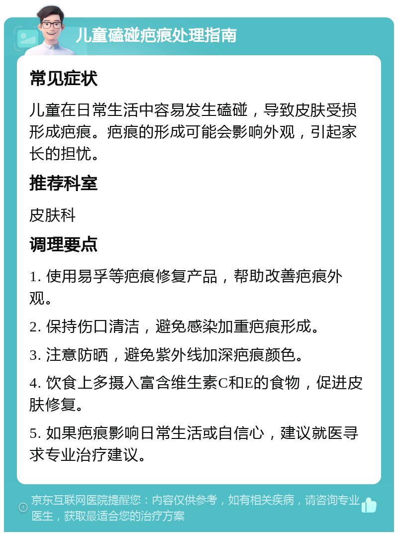 儿童磕碰疤痕处理指南 常见症状 儿童在日常生活中容易发生磕碰，导致皮肤受损形成疤痕。疤痕的形成可能会影响外观，引起家长的担忧。 推荐科室 皮肤科 调理要点 1. 使用易孚等疤痕修复产品，帮助改善疤痕外观。 2. 保持伤口清洁，避免感染加重疤痕形成。 3. 注意防晒，避免紫外线加深疤痕颜色。 4. 饮食上多摄入富含维生素C和E的食物，促进皮肤修复。 5. 如果疤痕影响日常生活或自信心，建议就医寻求专业治疗建议。