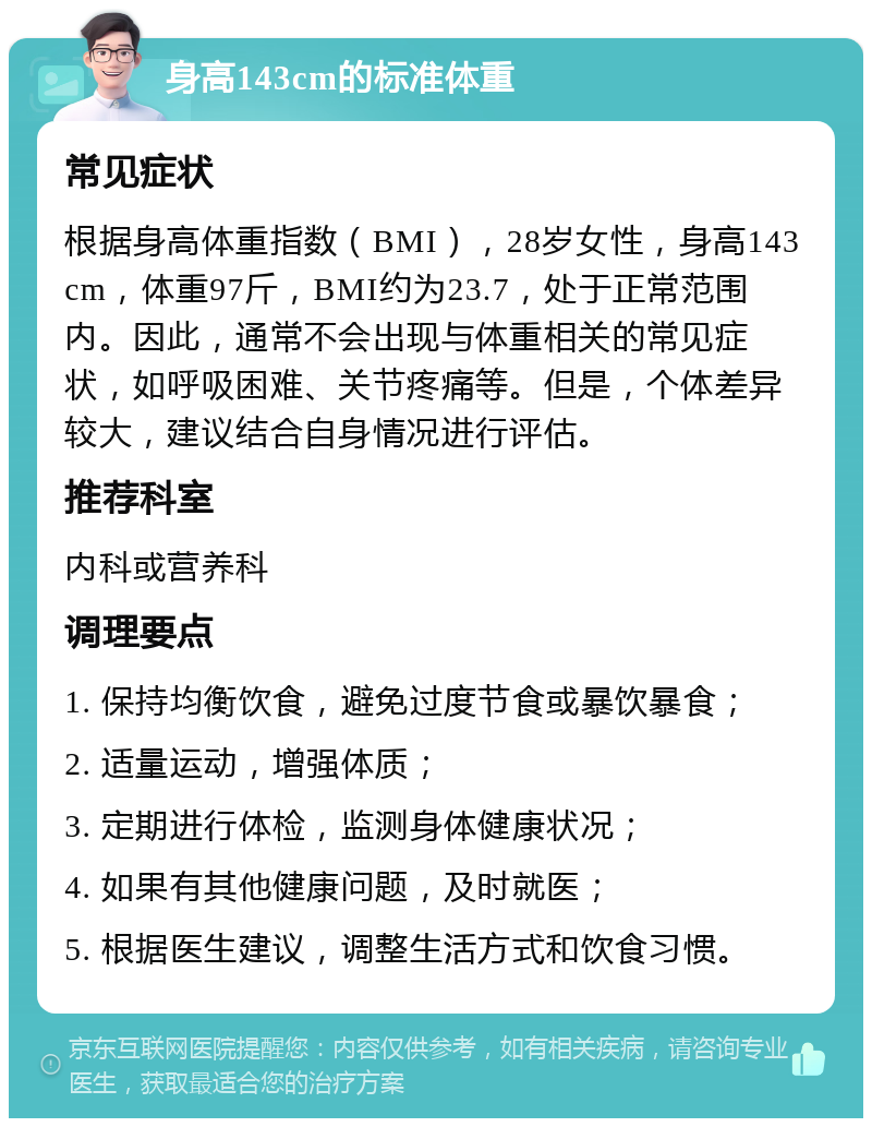 身高143cm的标准体重 常见症状 根据身高体重指数（BMI），28岁女性，身高143cm，体重97斤，BMI约为23.7，处于正常范围内。因此，通常不会出现与体重相关的常见症状，如呼吸困难、关节疼痛等。但是，个体差异较大，建议结合自身情况进行评估。 推荐科室 内科或营养科 调理要点 1. 保持均衡饮食，避免过度节食或暴饮暴食； 2. 适量运动，增强体质； 3. 定期进行体检，监测身体健康状况； 4. 如果有其他健康问题，及时就医； 5. 根据医生建议，调整生活方式和饮食习惯。