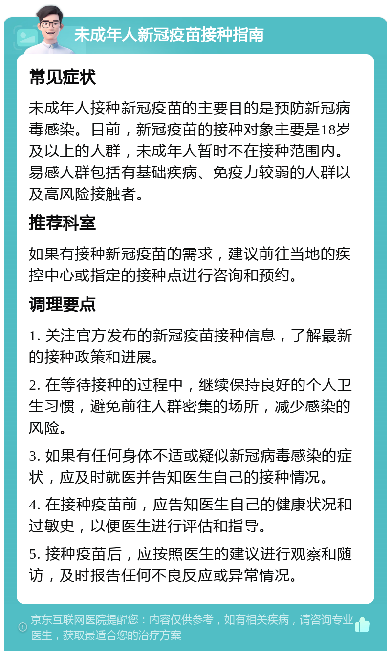 未成年人新冠疫苗接种指南 常见症状 未成年人接种新冠疫苗的主要目的是预防新冠病毒感染。目前，新冠疫苗的接种对象主要是18岁及以上的人群，未成年人暂时不在接种范围内。易感人群包括有基础疾病、免疫力较弱的人群以及高风险接触者。 推荐科室 如果有接种新冠疫苗的需求，建议前往当地的疾控中心或指定的接种点进行咨询和预约。 调理要点 1. 关注官方发布的新冠疫苗接种信息，了解最新的接种政策和进展。 2. 在等待接种的过程中，继续保持良好的个人卫生习惯，避免前往人群密集的场所，减少感染的风险。 3. 如果有任何身体不适或疑似新冠病毒感染的症状，应及时就医并告知医生自己的接种情况。 4. 在接种疫苗前，应告知医生自己的健康状况和过敏史，以便医生进行评估和指导。 5. 接种疫苗后，应按照医生的建议进行观察和随访，及时报告任何不良反应或异常情况。