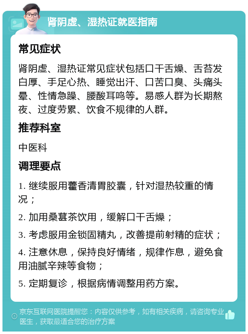 肾阴虚、湿热证就医指南 常见症状 肾阴虚、湿热证常见症状包括口干舌燥、舌苔发白厚、手足心热、睡觉出汗、口苦口臭、头痛头晕、性情急躁、腰酸耳鸣等。易感人群为长期熬夜、过度劳累、饮食不规律的人群。 推荐科室 中医科 调理要点 1. 继续服用藿香清胃胶囊，针对湿热较重的情况； 2. 加用桑葚茶饮用，缓解口干舌燥； 3. 考虑服用金锁固精丸，改善提前射精的症状； 4. 注意休息，保持良好情绪，规律作息，避免食用油腻辛辣等食物； 5. 定期复诊，根据病情调整用药方案。