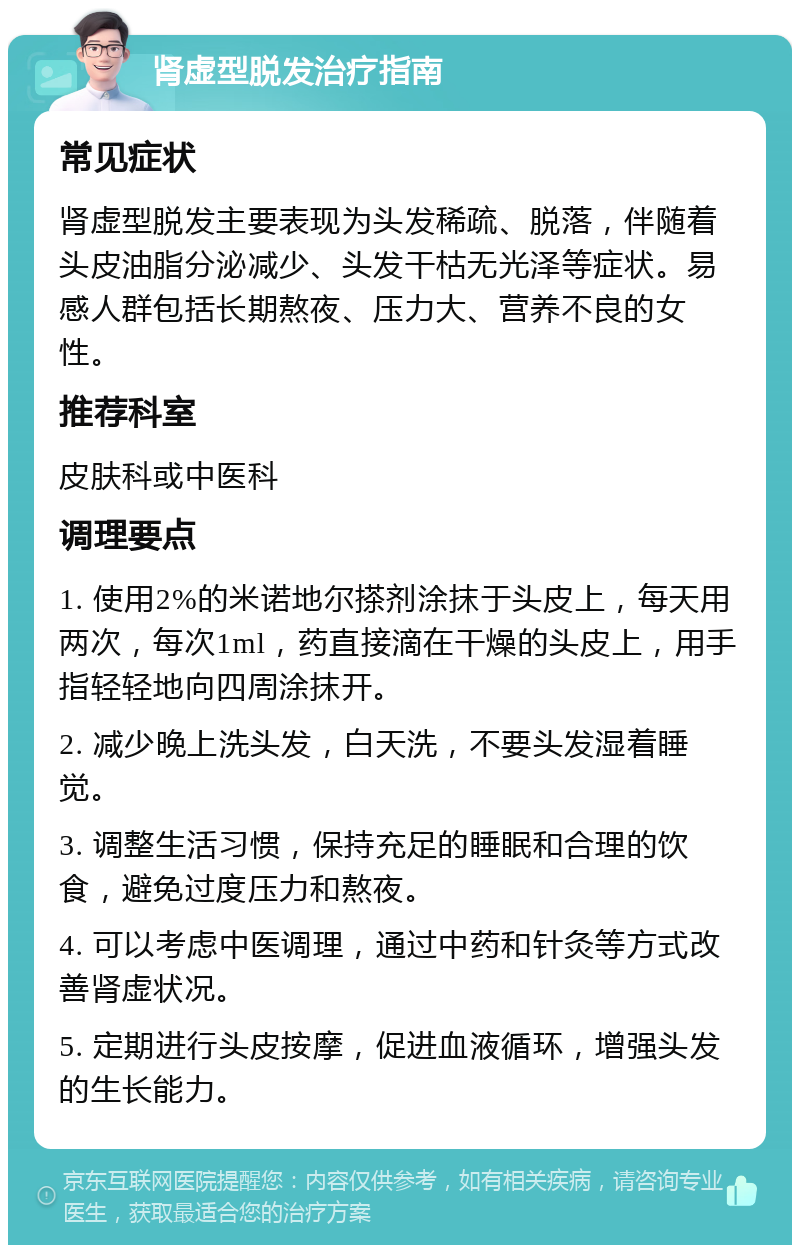 肾虚型脱发治疗指南 常见症状 肾虚型脱发主要表现为头发稀疏、脱落，伴随着头皮油脂分泌减少、头发干枯无光泽等症状。易感人群包括长期熬夜、压力大、营养不良的女性。 推荐科室 皮肤科或中医科 调理要点 1. 使用2%的米诺地尔搽剂涂抹于头皮上，每天用两次，每次1ml，药直接滴在干燥的头皮上，用手指轻轻地向四周涂抹开。 2. 减少晚上洗头发，白天洗，不要头发湿着睡觉。 3. 调整生活习惯，保持充足的睡眠和合理的饮食，避免过度压力和熬夜。 4. 可以考虑中医调理，通过中药和针灸等方式改善肾虚状况。 5. 定期进行头皮按摩，促进血液循环，增强头发的生长能力。