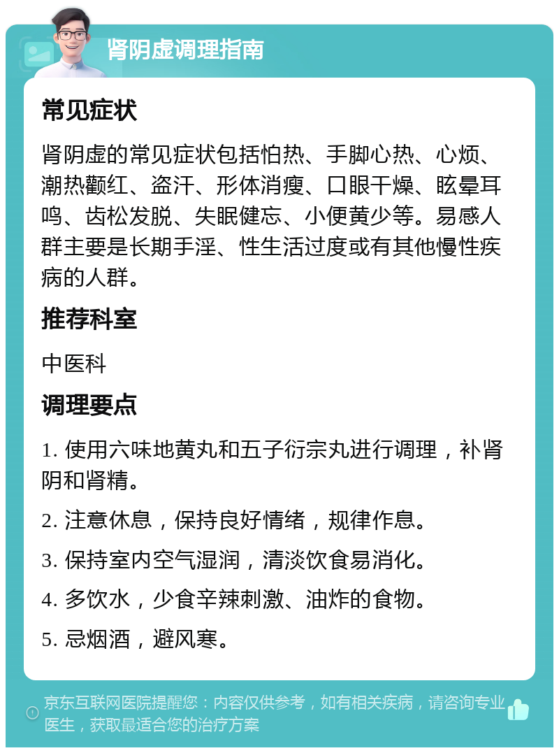 肾阴虚调理指南 常见症状 肾阴虚的常见症状包括怕热、手脚心热、心烦、潮热颧红、盗汗、形体消瘦、口眼干燥、眩晕耳鸣、齿松发脱、失眠健忘、小便黄少等。易感人群主要是长期手淫、性生活过度或有其他慢性疾病的人群。 推荐科室 中医科 调理要点 1. 使用六味地黄丸和五子衍宗丸进行调理，补肾阴和肾精。 2. 注意休息，保持良好情绪，规律作息。 3. 保持室内空气湿润，清淡饮食易消化。 4. 多饮水，少食辛辣刺激、油炸的食物。 5. 忌烟酒，避风寒。