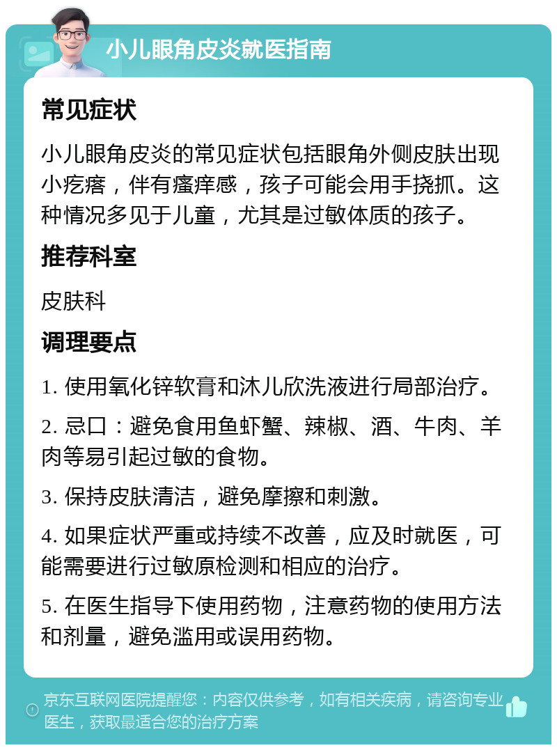 小儿眼角皮炎就医指南 常见症状 小儿眼角皮炎的常见症状包括眼角外侧皮肤出现小疙瘩，伴有瘙痒感，孩子可能会用手挠抓。这种情况多见于儿童，尤其是过敏体质的孩子。 推荐科室 皮肤科 调理要点 1. 使用氧化锌软膏和沐儿欣洗液进行局部治疗。 2. 忌口：避免食用鱼虾蟹、辣椒、酒、牛肉、羊肉等易引起过敏的食物。 3. 保持皮肤清洁，避免摩擦和刺激。 4. 如果症状严重或持续不改善，应及时就医，可能需要进行过敏原检测和相应的治疗。 5. 在医生指导下使用药物，注意药物的使用方法和剂量，避免滥用或误用药物。