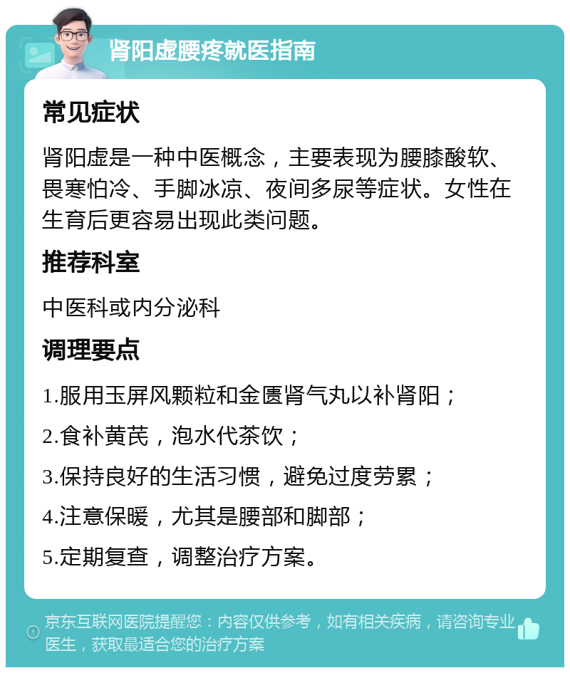 肾阳虚腰疼就医指南 常见症状 肾阳虚是一种中医概念，主要表现为腰膝酸软、畏寒怕冷、手脚冰凉、夜间多尿等症状。女性在生育后更容易出现此类问题。 推荐科室 中医科或内分泌科 调理要点 1.服用玉屏风颗粒和金匮肾气丸以补肾阳； 2.食补黄芪，泡水代茶饮； 3.保持良好的生活习惯，避免过度劳累； 4.注意保暖，尤其是腰部和脚部； 5.定期复查，调整治疗方案。