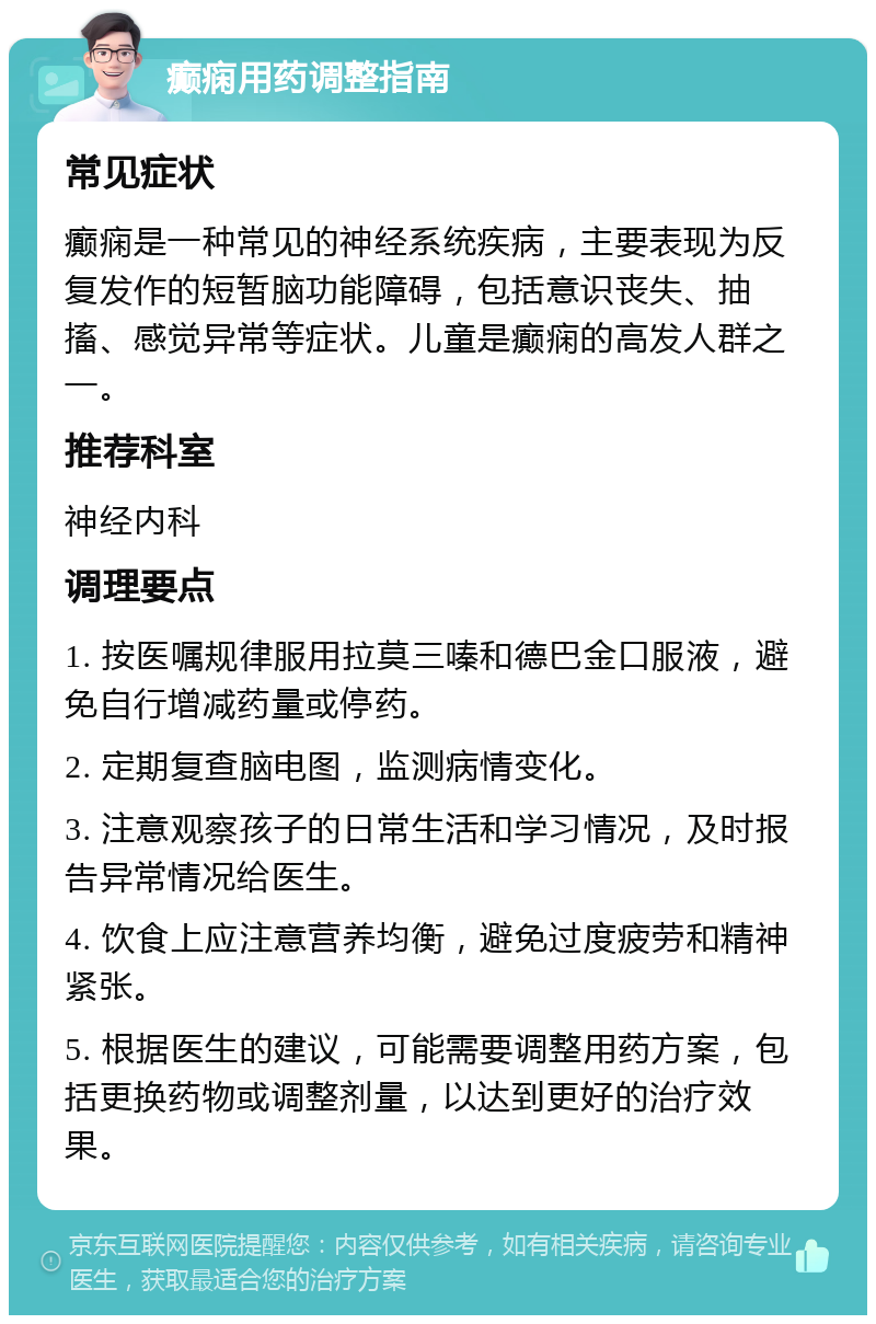 癫痫用药调整指南 常见症状 癫痫是一种常见的神经系统疾病，主要表现为反复发作的短暂脑功能障碍，包括意识丧失、抽搐、感觉异常等症状。儿童是癫痫的高发人群之一。 推荐科室 神经内科 调理要点 1. 按医嘱规律服用拉莫三嗪和德巴金口服液，避免自行增减药量或停药。 2. 定期复查脑电图，监测病情变化。 3. 注意观察孩子的日常生活和学习情况，及时报告异常情况给医生。 4. 饮食上应注意营养均衡，避免过度疲劳和精神紧张。 5. 根据医生的建议，可能需要调整用药方案，包括更换药物或调整剂量，以达到更好的治疗效果。