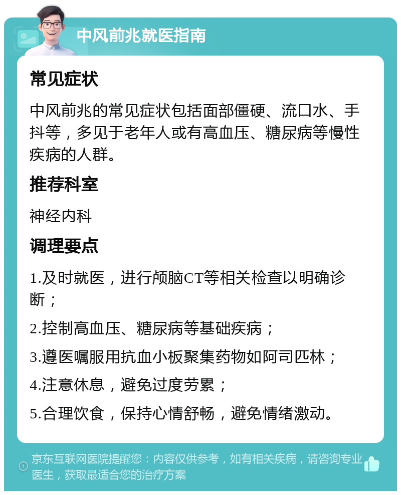 中风前兆就医指南 常见症状 中风前兆的常见症状包括面部僵硬、流口水、手抖等，多见于老年人或有高血压、糖尿病等慢性疾病的人群。 推荐科室 神经内科 调理要点 1.及时就医，进行颅脑CT等相关检查以明确诊断； 2.控制高血压、糖尿病等基础疾病； 3.遵医嘱服用抗血小板聚集药物如阿司匹林； 4.注意休息，避免过度劳累； 5.合理饮食，保持心情舒畅，避免情绪激动。