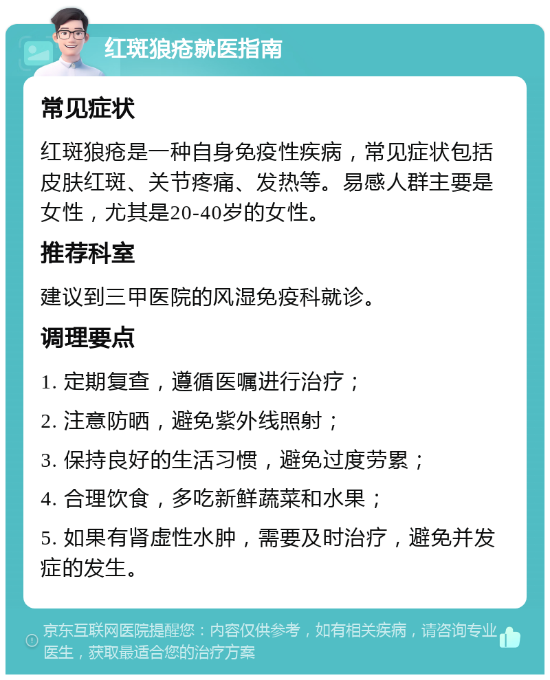 红斑狼疮就医指南 常见症状 红斑狼疮是一种自身免疫性疾病，常见症状包括皮肤红斑、关节疼痛、发热等。易感人群主要是女性，尤其是20-40岁的女性。 推荐科室 建议到三甲医院的风湿免疫科就诊。 调理要点 1. 定期复查，遵循医嘱进行治疗； 2. 注意防晒，避免紫外线照射； 3. 保持良好的生活习惯，避免过度劳累； 4. 合理饮食，多吃新鲜蔬菜和水果； 5. 如果有肾虚性水肿，需要及时治疗，避免并发症的发生。