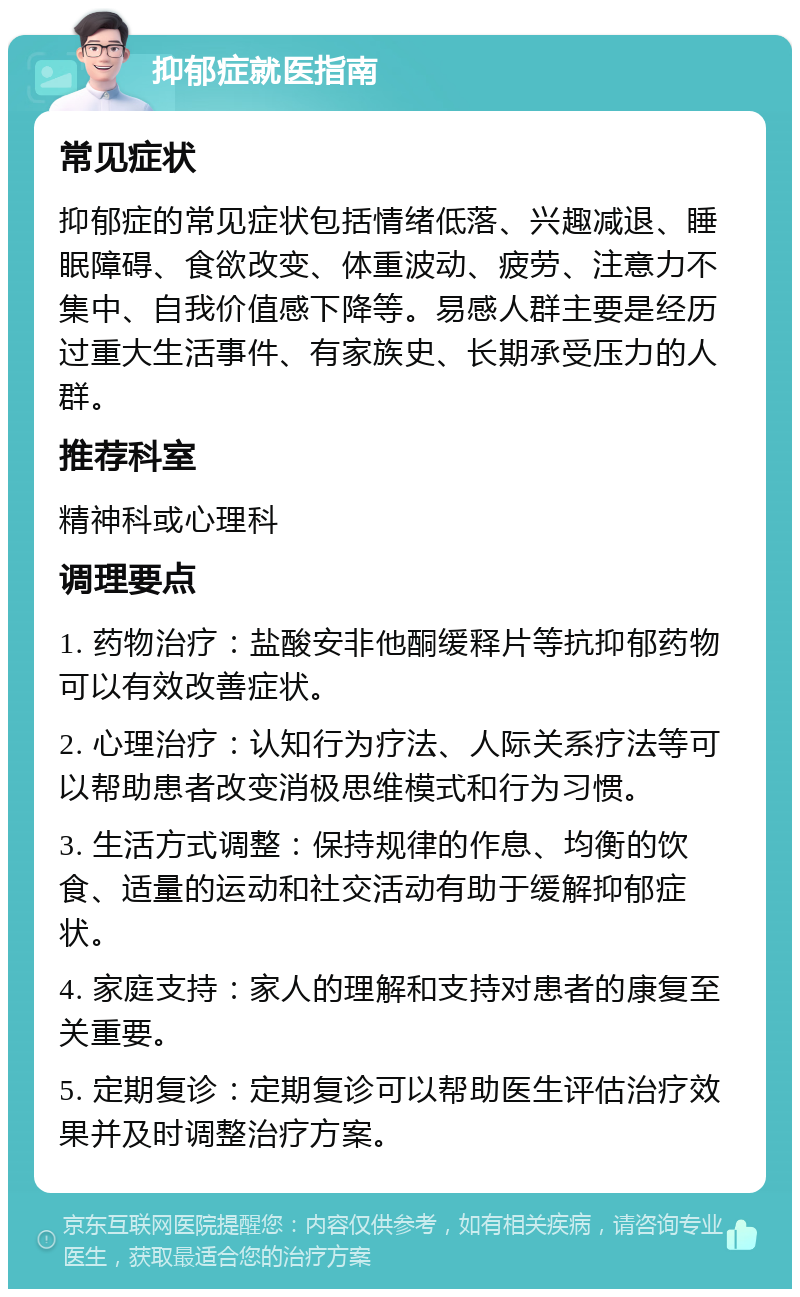 抑郁症就医指南 常见症状 抑郁症的常见症状包括情绪低落、兴趣减退、睡眠障碍、食欲改变、体重波动、疲劳、注意力不集中、自我价值感下降等。易感人群主要是经历过重大生活事件、有家族史、长期承受压力的人群。 推荐科室 精神科或心理科 调理要点 1. 药物治疗：盐酸安非他酮缓释片等抗抑郁药物可以有效改善症状。 2. 心理治疗：认知行为疗法、人际关系疗法等可以帮助患者改变消极思维模式和行为习惯。 3. 生活方式调整：保持规律的作息、均衡的饮食、适量的运动和社交活动有助于缓解抑郁症状。 4. 家庭支持：家人的理解和支持对患者的康复至关重要。 5. 定期复诊：定期复诊可以帮助医生评估治疗效果并及时调整治疗方案。