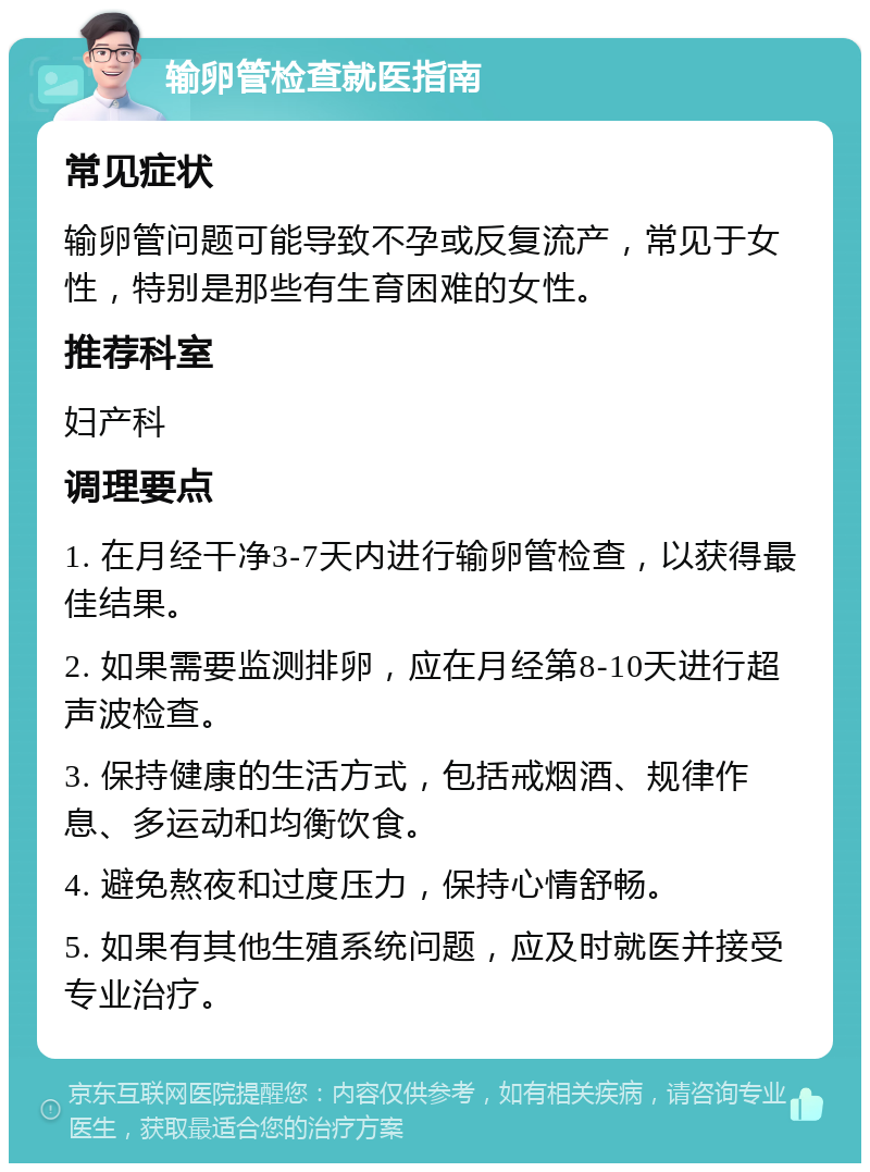 输卵管检查就医指南 常见症状 输卵管问题可能导致不孕或反复流产，常见于女性，特别是那些有生育困难的女性。 推荐科室 妇产科 调理要点 1. 在月经干净3-7天内进行输卵管检查，以获得最佳结果。 2. 如果需要监测排卵，应在月经第8-10天进行超声波检查。 3. 保持健康的生活方式，包括戒烟酒、规律作息、多运动和均衡饮食。 4. 避免熬夜和过度压力，保持心情舒畅。 5. 如果有其他生殖系统问题，应及时就医并接受专业治疗。