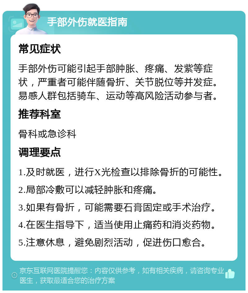 手部外伤就医指南 常见症状 手部外伤可能引起手部肿胀、疼痛、发紫等症状，严重者可能伴随骨折、关节脱位等并发症。易感人群包括骑车、运动等高风险活动参与者。 推荐科室 骨科或急诊科 调理要点 1.及时就医，进行X光检查以排除骨折的可能性。 2.局部冷敷可以减轻肿胀和疼痛。 3.如果有骨折，可能需要石膏固定或手术治疗。 4.在医生指导下，适当使用止痛药和消炎药物。 5.注意休息，避免剧烈活动，促进伤口愈合。