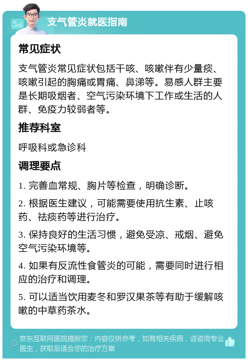 支气管炎就医指南 常见症状 支气管炎常见症状包括干咳、咳嗽伴有少量痰、咳嗽引起的胸痛或胃痛、鼻涕等。易感人群主要是长期吸烟者、空气污染环境下工作或生活的人群、免疫力较弱者等。 推荐科室 呼吸科或急诊科 调理要点 1. 完善血常规、胸片等检查，明确诊断。 2. 根据医生建议，可能需要使用抗生素、止咳药、祛痰药等进行治疗。 3. 保持良好的生活习惯，避免受凉、戒烟、避免空气污染环境等。 4. 如果有反流性食管炎的可能，需要同时进行相应的治疗和调理。 5. 可以适当饮用麦冬和罗汉果茶等有助于缓解咳嗽的中草药茶水。