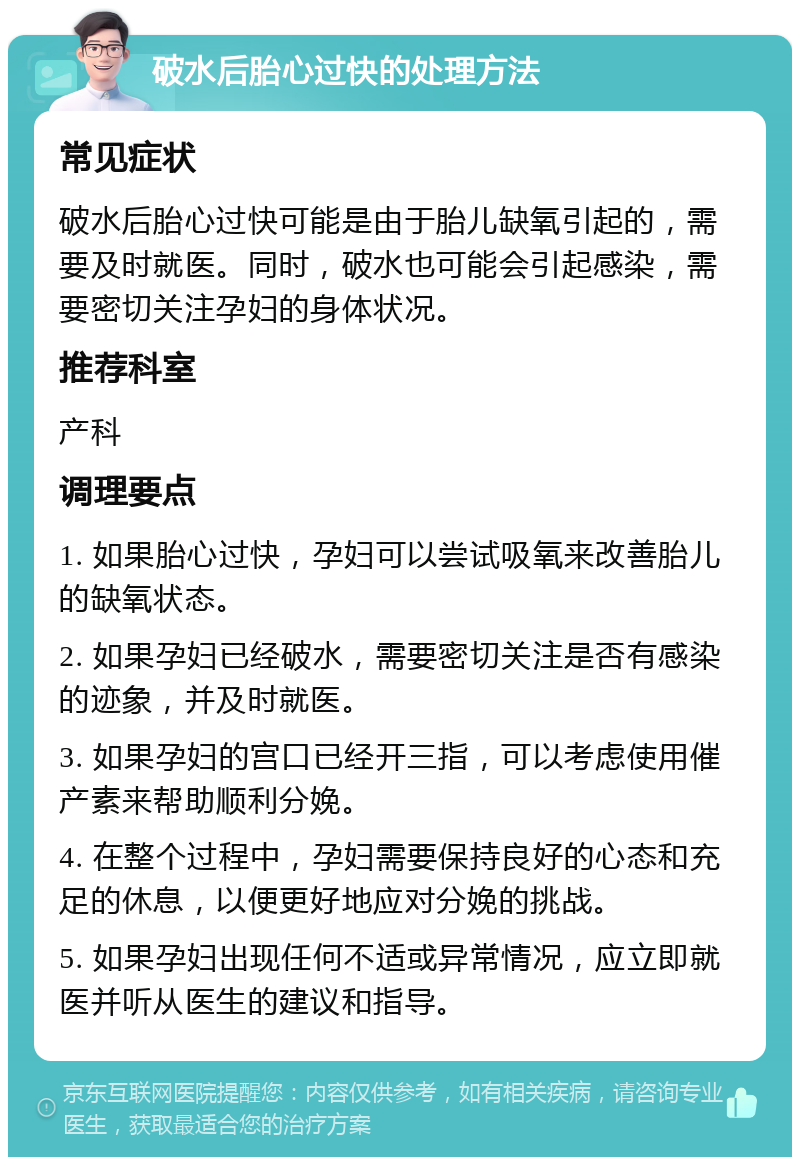 破水后胎心过快的处理方法 常见症状 破水后胎心过快可能是由于胎儿缺氧引起的，需要及时就医。同时，破水也可能会引起感染，需要密切关注孕妇的身体状况。 推荐科室 产科 调理要点 1. 如果胎心过快，孕妇可以尝试吸氧来改善胎儿的缺氧状态。 2. 如果孕妇已经破水，需要密切关注是否有感染的迹象，并及时就医。 3. 如果孕妇的宫口已经开三指，可以考虑使用催产素来帮助顺利分娩。 4. 在整个过程中，孕妇需要保持良好的心态和充足的休息，以便更好地应对分娩的挑战。 5. 如果孕妇出现任何不适或异常情况，应立即就医并听从医生的建议和指导。