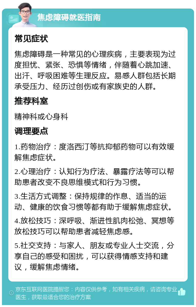 焦虑障碍就医指南 常见症状 焦虑障碍是一种常见的心理疾病，主要表现为过度担忧、紧张、恐惧等情绪，伴随着心跳加速、出汗、呼吸困难等生理反应。易感人群包括长期承受压力、经历过创伤或有家族史的人群。 推荐科室 精神科或心身科 调理要点 1.药物治疗：度洛西汀等抗抑郁药物可以有效缓解焦虑症状。 2.心理治疗：认知行为疗法、暴露疗法等可以帮助患者改变不良思维模式和行为习惯。 3.生活方式调整：保持规律的作息、适当的运动、健康的饮食习惯等都有助于缓解焦虑症状。 4.放松技巧：深呼吸、渐进性肌肉松弛、冥想等放松技巧可以帮助患者减轻焦虑感。 5.社交支持：与家人、朋友或专业人士交流，分享自己的感受和困扰，可以获得情感支持和建议，缓解焦虑情绪。