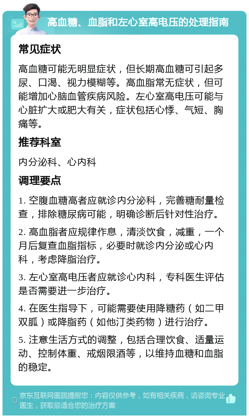 高血糖、血脂和左心室高电压的处理指南 常见症状 高血糖可能无明显症状，但长期高血糖可引起多尿、口渴、视力模糊等。高血脂常无症状，但可能增加心脑血管疾病风险。左心室高电压可能与心脏扩大或肥大有关，症状包括心悸、气短、胸痛等。 推荐科室 内分泌科、心内科 调理要点 1. 空腹血糖高者应就诊内分泌科，完善糖耐量检查，排除糖尿病可能，明确诊断后针对性治疗。 2. 高血脂者应规律作息，清淡饮食，减重，一个月后复查血脂指标，必要时就诊内分泌或心内科，考虑降脂治疗。 3. 左心室高电压者应就诊心内科，专科医生评估是否需要进一步治疗。 4. 在医生指导下，可能需要使用降糖药（如二甲双胍）或降脂药（如他汀类药物）进行治疗。 5. 注意生活方式的调整，包括合理饮食、适量运动、控制体重、戒烟限酒等，以维持血糖和血脂的稳定。