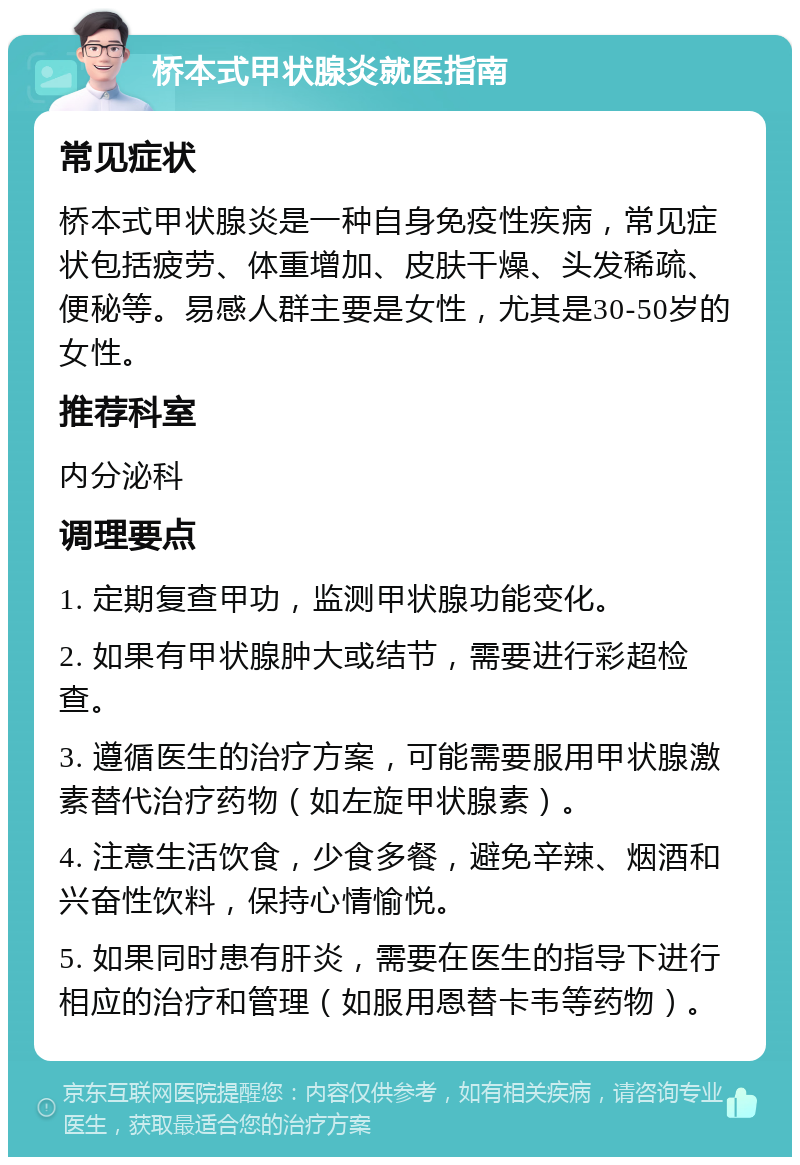 桥本式甲状腺炎就医指南 常见症状 桥本式甲状腺炎是一种自身免疫性疾病，常见症状包括疲劳、体重增加、皮肤干燥、头发稀疏、便秘等。易感人群主要是女性，尤其是30-50岁的女性。 推荐科室 内分泌科 调理要点 1. 定期复查甲功，监测甲状腺功能变化。 2. 如果有甲状腺肿大或结节，需要进行彩超检查。 3. 遵循医生的治疗方案，可能需要服用甲状腺激素替代治疗药物（如左旋甲状腺素）。 4. 注意生活饮食，少食多餐，避免辛辣、烟酒和兴奋性饮料，保持心情愉悦。 5. 如果同时患有肝炎，需要在医生的指导下进行相应的治疗和管理（如服用恩替卡韦等药物）。