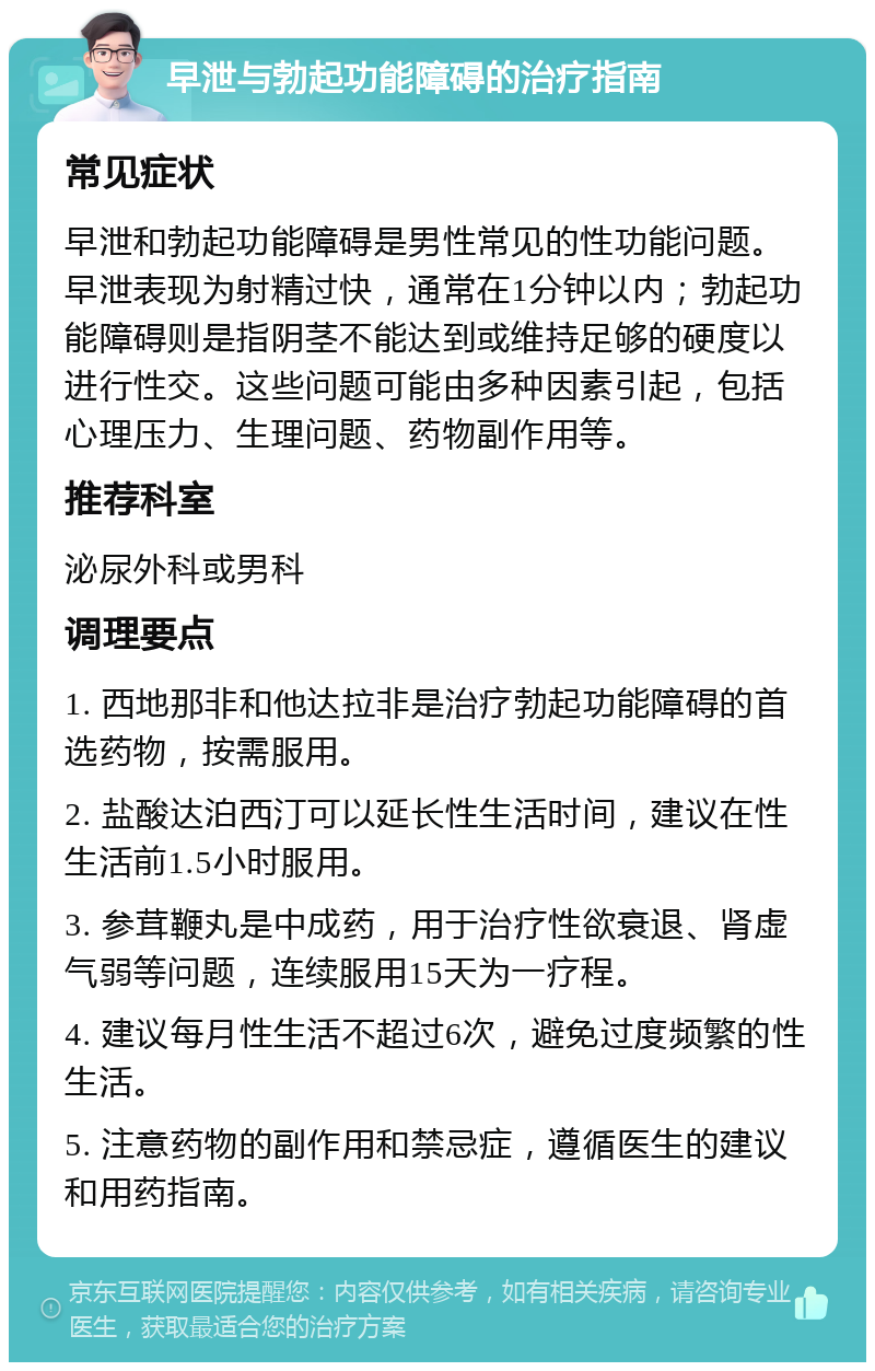 早泄与勃起功能障碍的治疗指南 常见症状 早泄和勃起功能障碍是男性常见的性功能问题。早泄表现为射精过快，通常在1分钟以内；勃起功能障碍则是指阴茎不能达到或维持足够的硬度以进行性交。这些问题可能由多种因素引起，包括心理压力、生理问题、药物副作用等。 推荐科室 泌尿外科或男科 调理要点 1. 西地那非和他达拉非是治疗勃起功能障碍的首选药物，按需服用。 2. 盐酸达泊西汀可以延长性生活时间，建议在性生活前1.5小时服用。 3. 参茸鞭丸是中成药，用于治疗性欲衰退、肾虚气弱等问题，连续服用15天为一疗程。 4. 建议每月性生活不超过6次，避免过度频繁的性生活。 5. 注意药物的副作用和禁忌症，遵循医生的建议和用药指南。