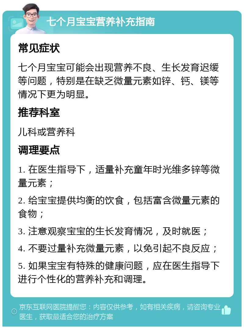 七个月宝宝营养补充指南 常见症状 七个月宝宝可能会出现营养不良、生长发育迟缓等问题，特别是在缺乏微量元素如锌、钙、镁等情况下更为明显。 推荐科室 儿科或营养科 调理要点 1. 在医生指导下，适量补充童年时光维多锌等微量元素； 2. 给宝宝提供均衡的饮食，包括富含微量元素的食物； 3. 注意观察宝宝的生长发育情况，及时就医； 4. 不要过量补充微量元素，以免引起不良反应； 5. 如果宝宝有特殊的健康问题，应在医生指导下进行个性化的营养补充和调理。