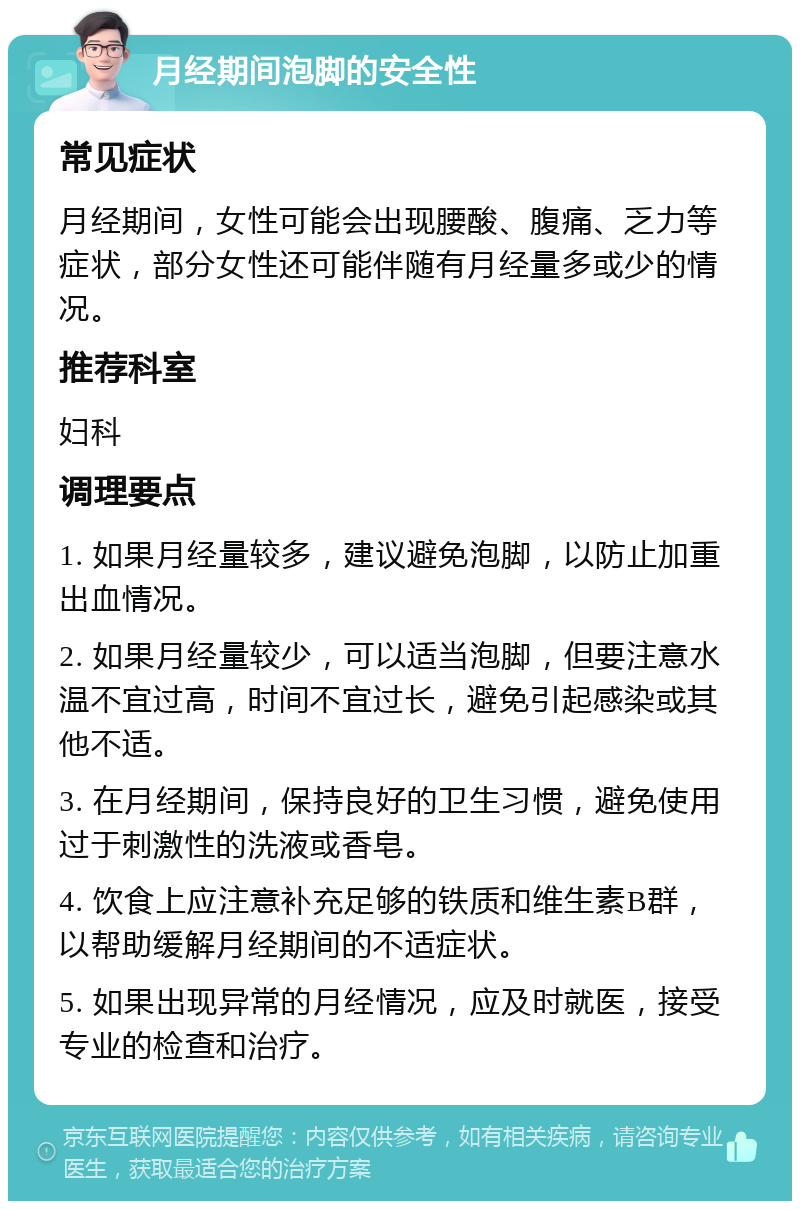 月经期间泡脚的安全性 常见症状 月经期间，女性可能会出现腰酸、腹痛、乏力等症状，部分女性还可能伴随有月经量多或少的情况。 推荐科室 妇科 调理要点 1. 如果月经量较多，建议避免泡脚，以防止加重出血情况。 2. 如果月经量较少，可以适当泡脚，但要注意水温不宜过高，时间不宜过长，避免引起感染或其他不适。 3. 在月经期间，保持良好的卫生习惯，避免使用过于刺激性的洗液或香皂。 4. 饮食上应注意补充足够的铁质和维生素B群，以帮助缓解月经期间的不适症状。 5. 如果出现异常的月经情况，应及时就医，接受专业的检查和治疗。