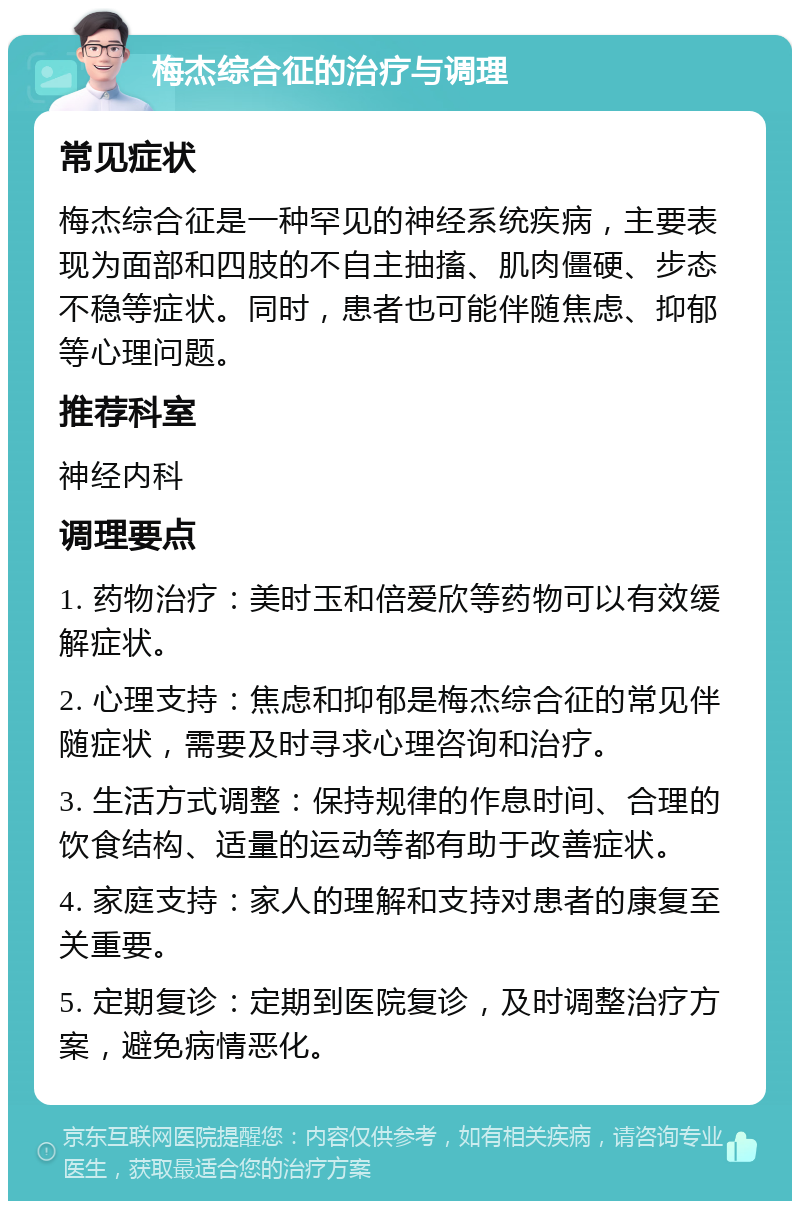 梅杰综合征的治疗与调理 常见症状 梅杰综合征是一种罕见的神经系统疾病，主要表现为面部和四肢的不自主抽搐、肌肉僵硬、步态不稳等症状。同时，患者也可能伴随焦虑、抑郁等心理问题。 推荐科室 神经内科 调理要点 1. 药物治疗：美时玉和倍爱欣等药物可以有效缓解症状。 2. 心理支持：焦虑和抑郁是梅杰综合征的常见伴随症状，需要及时寻求心理咨询和治疗。 3. 生活方式调整：保持规律的作息时间、合理的饮食结构、适量的运动等都有助于改善症状。 4. 家庭支持：家人的理解和支持对患者的康复至关重要。 5. 定期复诊：定期到医院复诊，及时调整治疗方案，避免病情恶化。