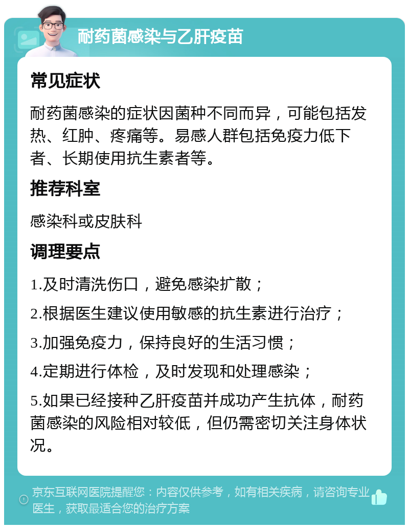 耐药菌感染与乙肝疫苗 常见症状 耐药菌感染的症状因菌种不同而异，可能包括发热、红肿、疼痛等。易感人群包括免疫力低下者、长期使用抗生素者等。 推荐科室 感染科或皮肤科 调理要点 1.及时清洗伤口，避免感染扩散； 2.根据医生建议使用敏感的抗生素进行治疗； 3.加强免疫力，保持良好的生活习惯； 4.定期进行体检，及时发现和处理感染； 5.如果已经接种乙肝疫苗并成功产生抗体，耐药菌感染的风险相对较低，但仍需密切关注身体状况。