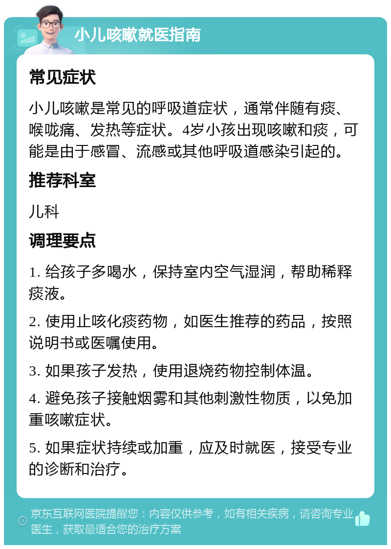 小儿咳嗽就医指南 常见症状 小儿咳嗽是常见的呼吸道症状，通常伴随有痰、喉咙痛、发热等症状。4岁小孩出现咳嗽和痰，可能是由于感冒、流感或其他呼吸道感染引起的。 推荐科室 儿科 调理要点 1. 给孩子多喝水，保持室内空气湿润，帮助稀释痰液。 2. 使用止咳化痰药物，如医生推荐的药品，按照说明书或医嘱使用。 3. 如果孩子发热，使用退烧药物控制体温。 4. 避免孩子接触烟雾和其他刺激性物质，以免加重咳嗽症状。 5. 如果症状持续或加重，应及时就医，接受专业的诊断和治疗。