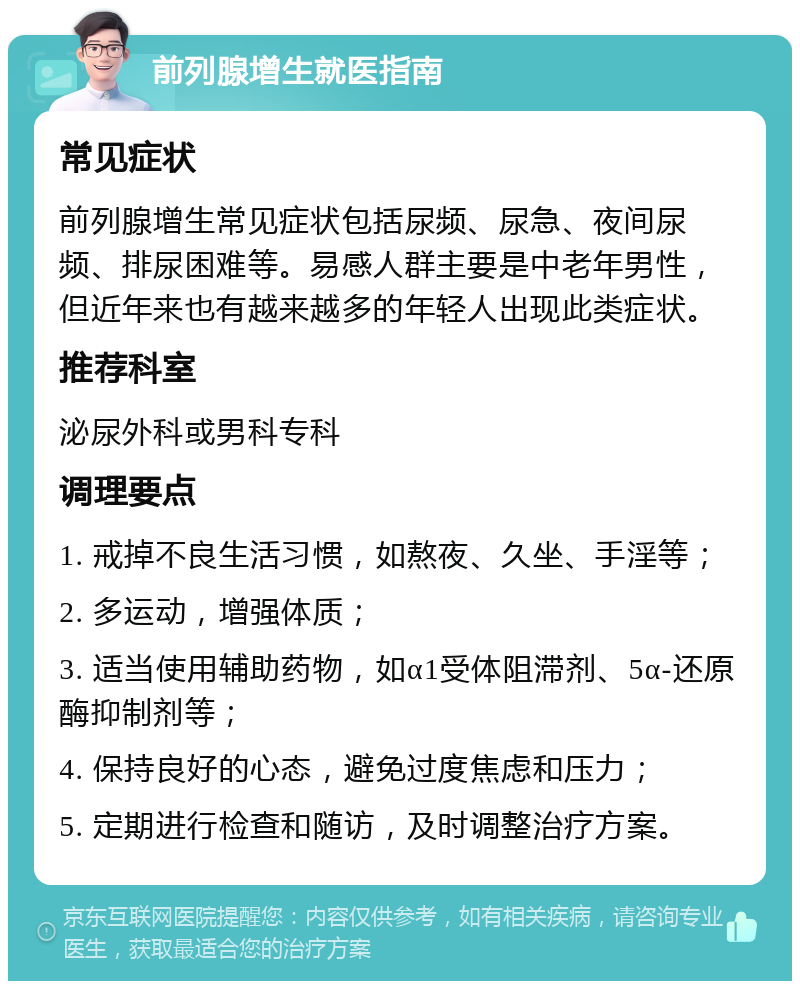 前列腺增生就医指南 常见症状 前列腺增生常见症状包括尿频、尿急、夜间尿频、排尿困难等。易感人群主要是中老年男性，但近年来也有越来越多的年轻人出现此类症状。 推荐科室 泌尿外科或男科专科 调理要点 1. 戒掉不良生活习惯，如熬夜、久坐、手淫等； 2. 多运动，增强体质； 3. 适当使用辅助药物，如α1受体阻滞剂、5α-还原酶抑制剂等； 4. 保持良好的心态，避免过度焦虑和压力； 5. 定期进行检查和随访，及时调整治疗方案。