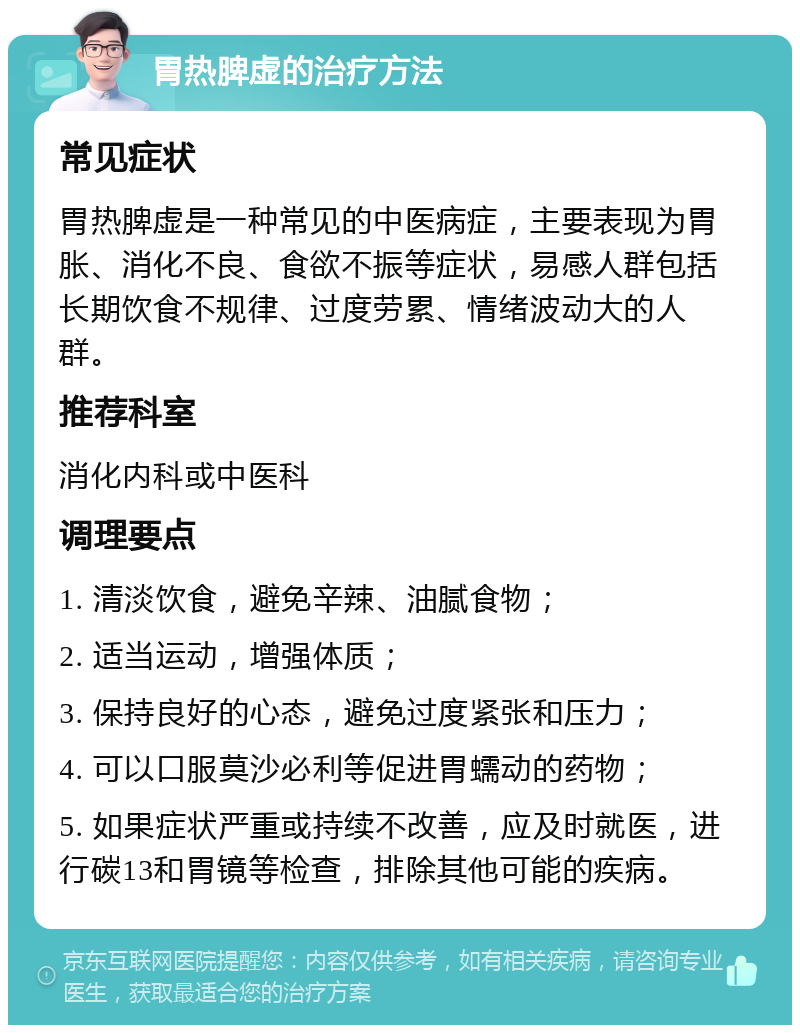 胃热脾虚的治疗方法 常见症状 胃热脾虚是一种常见的中医病症，主要表现为胃胀、消化不良、食欲不振等症状，易感人群包括长期饮食不规律、过度劳累、情绪波动大的人群。 推荐科室 消化内科或中医科 调理要点 1. 清淡饮食，避免辛辣、油腻食物； 2. 适当运动，增强体质； 3. 保持良好的心态，避免过度紧张和压力； 4. 可以口服莫沙必利等促进胃蠕动的药物； 5. 如果症状严重或持续不改善，应及时就医，进行碳13和胃镜等检查，排除其他可能的疾病。