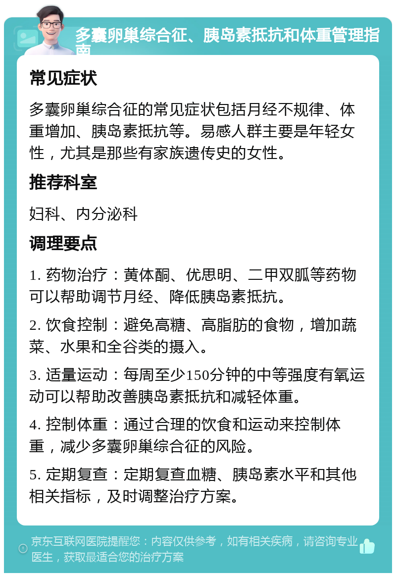 多囊卵巢综合征、胰岛素抵抗和体重管理指南 常见症状 多囊卵巢综合征的常见症状包括月经不规律、体重增加、胰岛素抵抗等。易感人群主要是年轻女性，尤其是那些有家族遗传史的女性。 推荐科室 妇科、内分泌科 调理要点 1. 药物治疗：黄体酮、优思明、二甲双胍等药物可以帮助调节月经、降低胰岛素抵抗。 2. 饮食控制：避免高糖、高脂肪的食物，增加蔬菜、水果和全谷类的摄入。 3. 适量运动：每周至少150分钟的中等强度有氧运动可以帮助改善胰岛素抵抗和减轻体重。 4. 控制体重：通过合理的饮食和运动来控制体重，减少多囊卵巢综合征的风险。 5. 定期复查：定期复查血糖、胰岛素水平和其他相关指标，及时调整治疗方案。