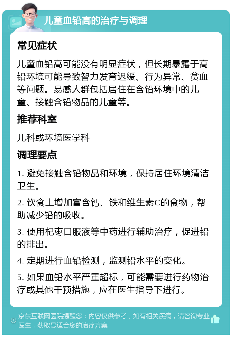 儿童血铅高的治疗与调理 常见症状 儿童血铅高可能没有明显症状，但长期暴露于高铅环境可能导致智力发育迟缓、行为异常、贫血等问题。易感人群包括居住在含铅环境中的儿童、接触含铅物品的儿童等。 推荐科室 儿科或环境医学科 调理要点 1. 避免接触含铅物品和环境，保持居住环境清洁卫生。 2. 饮食上增加富含钙、铁和维生素C的食物，帮助减少铅的吸收。 3. 使用杞枣口服液等中药进行辅助治疗，促进铅的排出。 4. 定期进行血铅检测，监测铅水平的变化。 5. 如果血铅水平严重超标，可能需要进行药物治疗或其他干预措施，应在医生指导下进行。