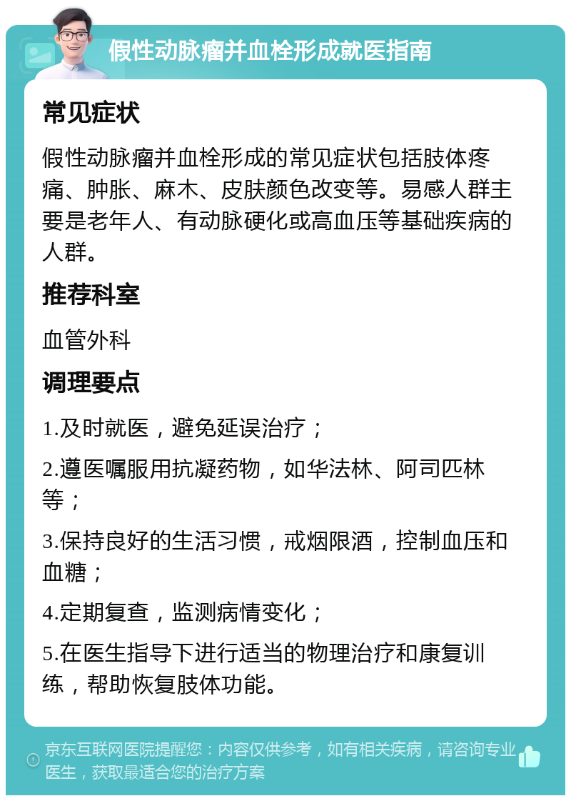 假性动脉瘤并血栓形成就医指南 常见症状 假性动脉瘤并血栓形成的常见症状包括肢体疼痛、肿胀、麻木、皮肤颜色改变等。易感人群主要是老年人、有动脉硬化或高血压等基础疾病的人群。 推荐科室 血管外科 调理要点 1.及时就医，避免延误治疗； 2.遵医嘱服用抗凝药物，如华法林、阿司匹林等； 3.保持良好的生活习惯，戒烟限酒，控制血压和血糖； 4.定期复查，监测病情变化； 5.在医生指导下进行适当的物理治疗和康复训练，帮助恢复肢体功能。