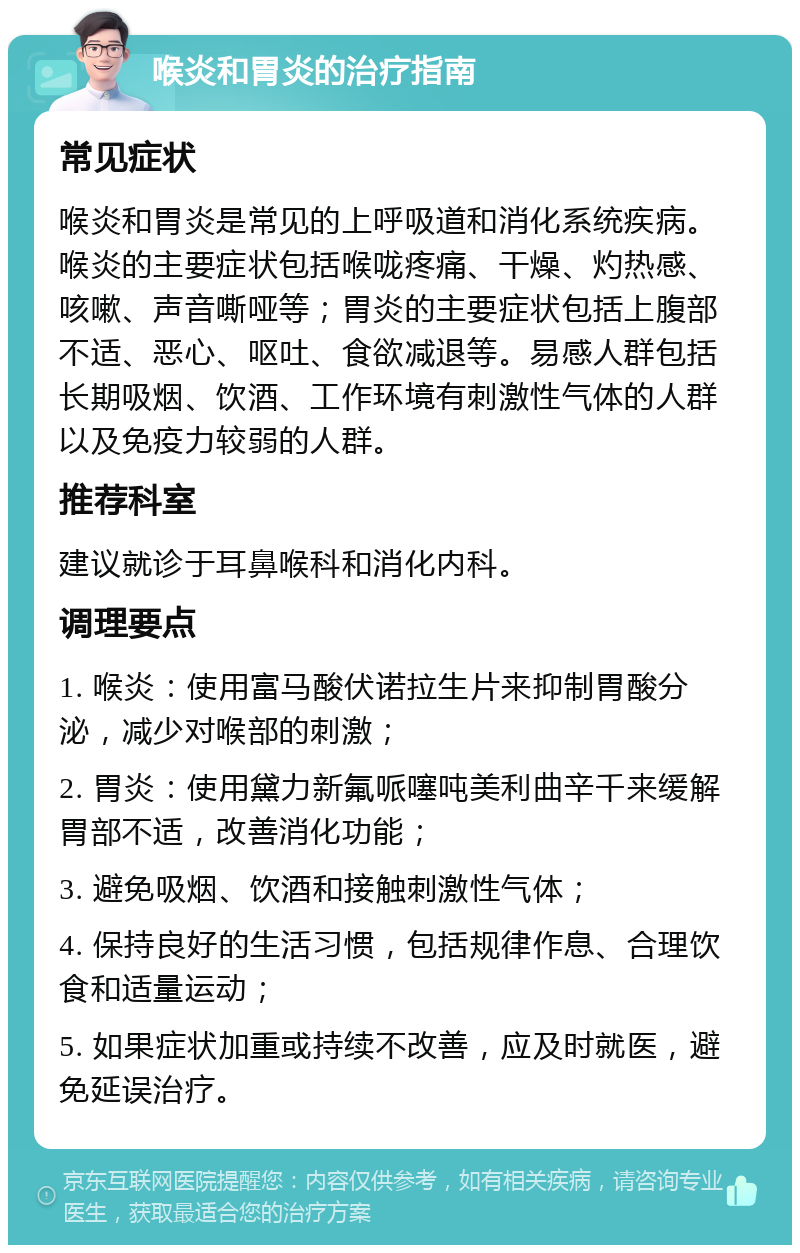 喉炎和胃炎的治疗指南 常见症状 喉炎和胃炎是常见的上呼吸道和消化系统疾病。喉炎的主要症状包括喉咙疼痛、干燥、灼热感、咳嗽、声音嘶哑等；胃炎的主要症状包括上腹部不适、恶心、呕吐、食欲减退等。易感人群包括长期吸烟、饮酒、工作环境有刺激性气体的人群以及免疫力较弱的人群。 推荐科室 建议就诊于耳鼻喉科和消化内科。 调理要点 1. 喉炎：使用富马酸伏诺拉生片来抑制胃酸分泌，减少对喉部的刺激； 2. 胃炎：使用黛力新氟哌噻吨美利曲辛千来缓解胃部不适，改善消化功能； 3. 避免吸烟、饮酒和接触刺激性气体； 4. 保持良好的生活习惯，包括规律作息、合理饮食和适量运动； 5. 如果症状加重或持续不改善，应及时就医，避免延误治疗。