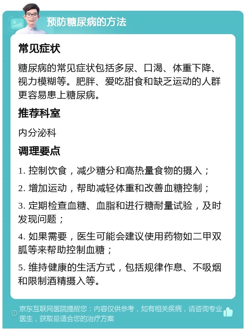 预防糖尿病的方法 常见症状 糖尿病的常见症状包括多尿、口渴、体重下降、视力模糊等。肥胖、爱吃甜食和缺乏运动的人群更容易患上糖尿病。 推荐科室 内分泌科 调理要点 1. 控制饮食，减少糖分和高热量食物的摄入； 2. 增加运动，帮助减轻体重和改善血糖控制； 3. 定期检查血糖、血脂和进行糖耐量试验，及时发现问题； 4. 如果需要，医生可能会建议使用药物如二甲双胍等来帮助控制血糖； 5. 维持健康的生活方式，包括规律作息、不吸烟和限制酒精摄入等。