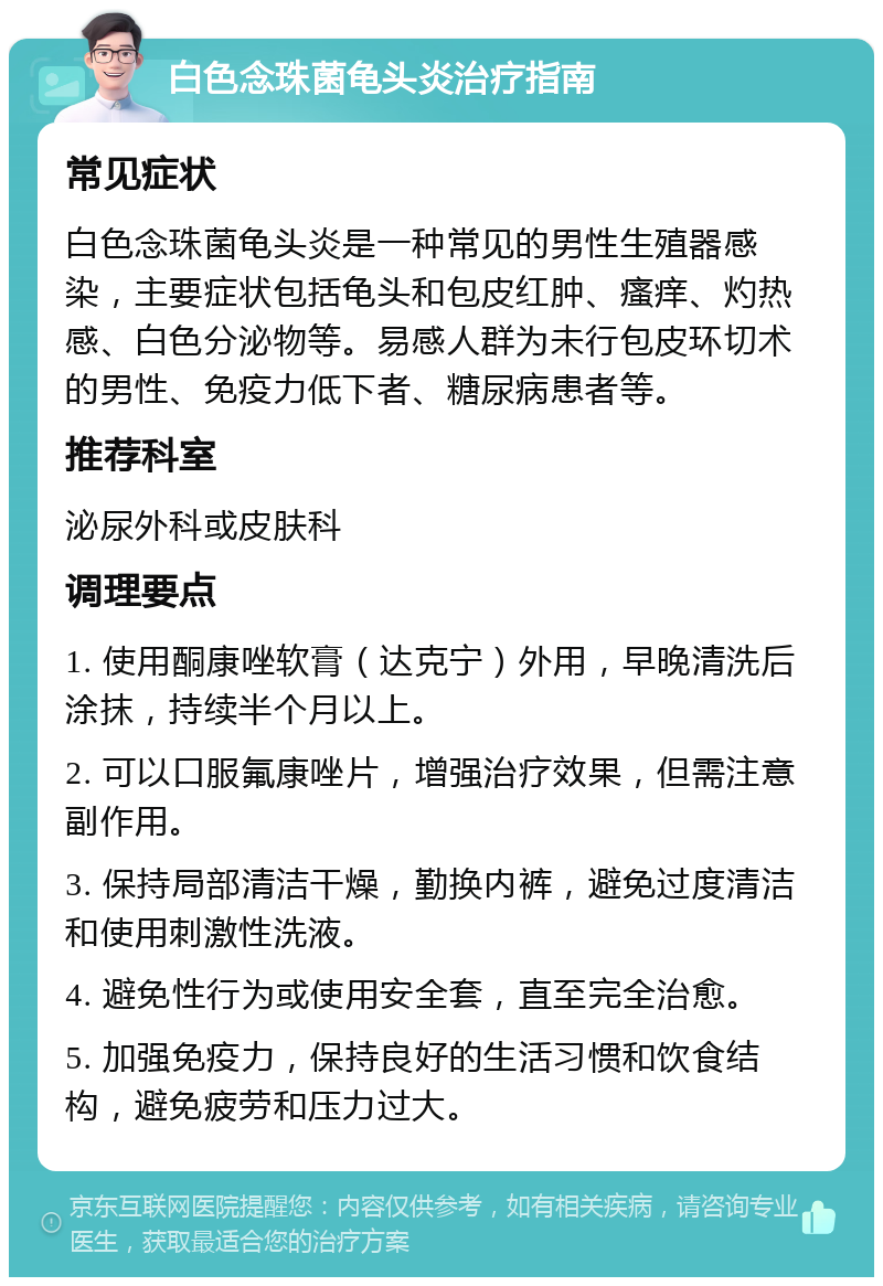 白色念珠菌龟头炎治疗指南 常见症状 白色念珠菌龟头炎是一种常见的男性生殖器感染，主要症状包括龟头和包皮红肿、瘙痒、灼热感、白色分泌物等。易感人群为未行包皮环切术的男性、免疫力低下者、糖尿病患者等。 推荐科室 泌尿外科或皮肤科 调理要点 1. 使用酮康唑软膏（达克宁）外用，早晚清洗后涂抹，持续半个月以上。 2. 可以口服氟康唑片，增强治疗效果，但需注意副作用。 3. 保持局部清洁干燥，勤换内裤，避免过度清洁和使用刺激性洗液。 4. 避免性行为或使用安全套，直至完全治愈。 5. 加强免疫力，保持良好的生活习惯和饮食结构，避免疲劳和压力过大。