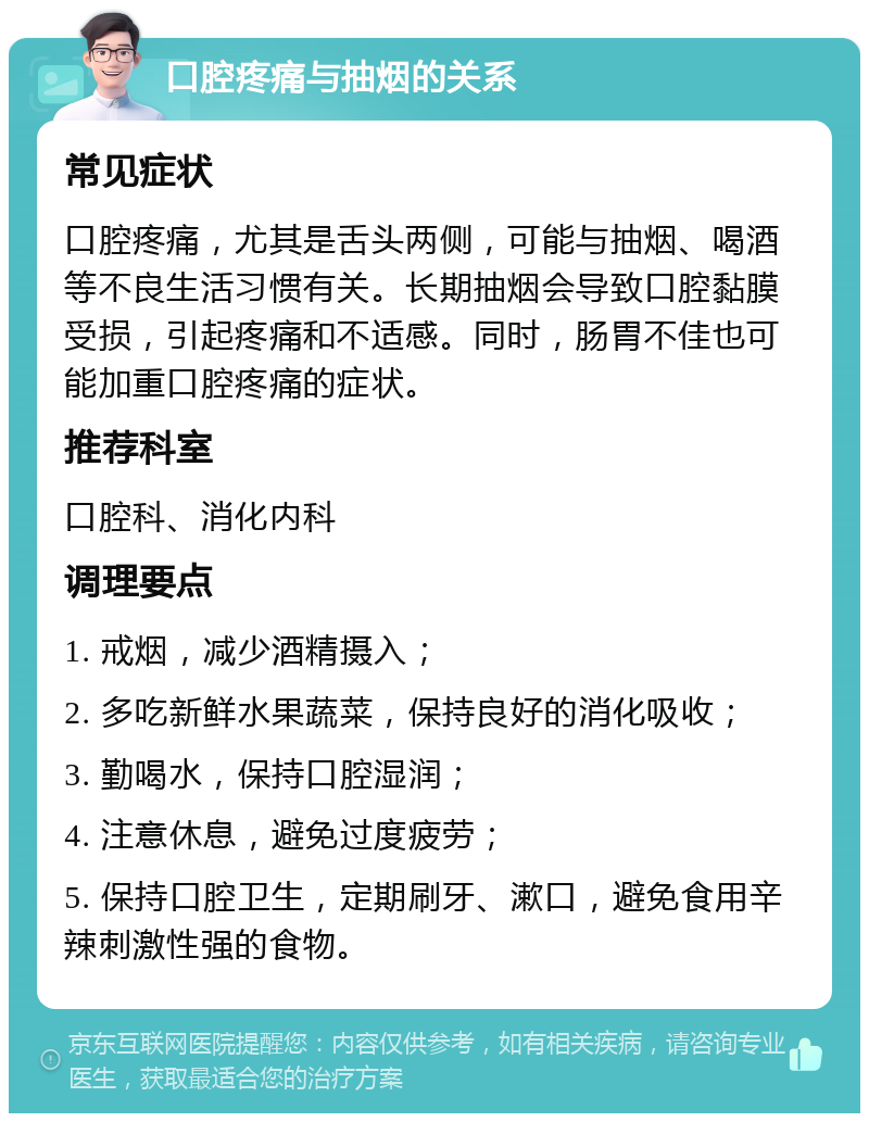 口腔疼痛与抽烟的关系 常见症状 口腔疼痛，尤其是舌头两侧，可能与抽烟、喝酒等不良生活习惯有关。长期抽烟会导致口腔黏膜受损，引起疼痛和不适感。同时，肠胃不佳也可能加重口腔疼痛的症状。 推荐科室 口腔科、消化内科 调理要点 1. 戒烟，减少酒精摄入； 2. 多吃新鲜水果蔬菜，保持良好的消化吸收； 3. 勤喝水，保持口腔湿润； 4. 注意休息，避免过度疲劳； 5. 保持口腔卫生，定期刷牙、漱口，避免食用辛辣刺激性强的食物。