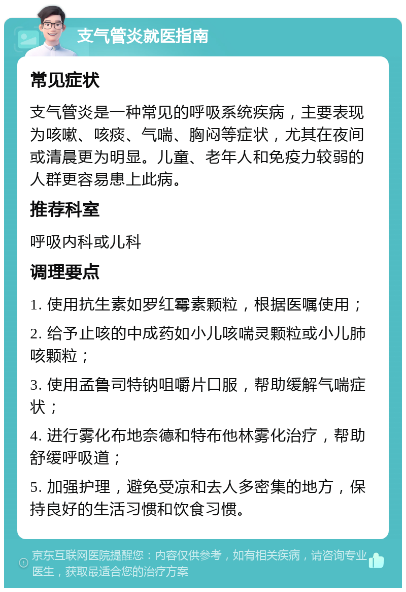 支气管炎就医指南 常见症状 支气管炎是一种常见的呼吸系统疾病，主要表现为咳嗽、咳痰、气喘、胸闷等症状，尤其在夜间或清晨更为明显。儿童、老年人和免疫力较弱的人群更容易患上此病。 推荐科室 呼吸内科或儿科 调理要点 1. 使用抗生素如罗红霉素颗粒，根据医嘱使用； 2. 给予止咳的中成药如小儿咳喘灵颗粒或小儿肺咳颗粒； 3. 使用孟鲁司特钠咀嚼片口服，帮助缓解气喘症状； 4. 进行雾化布地奈德和特布他林雾化治疗，帮助舒缓呼吸道； 5. 加强护理，避免受凉和去人多密集的地方，保持良好的生活习惯和饮食习惯。