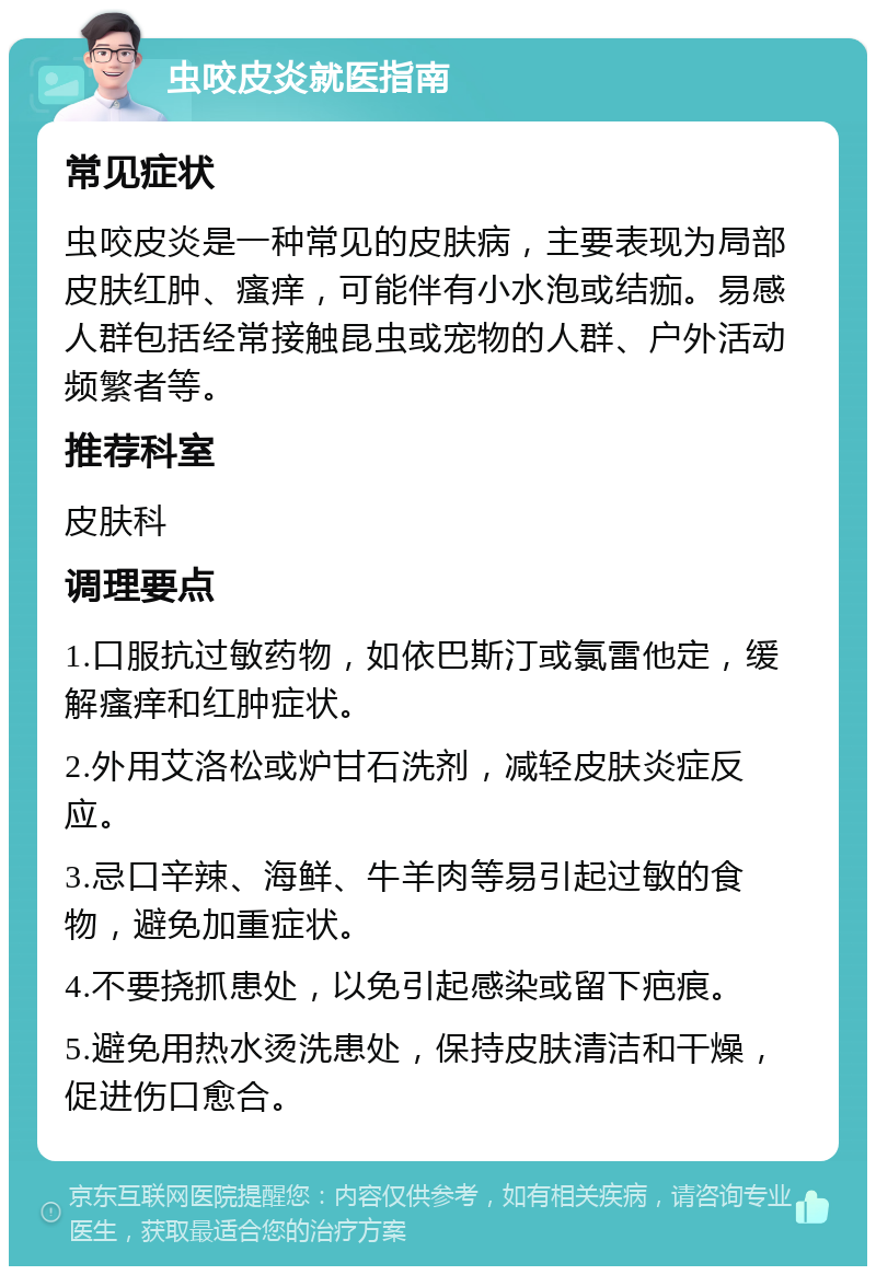 虫咬皮炎就医指南 常见症状 虫咬皮炎是一种常见的皮肤病，主要表现为局部皮肤红肿、瘙痒，可能伴有小水泡或结痂。易感人群包括经常接触昆虫或宠物的人群、户外活动频繁者等。 推荐科室 皮肤科 调理要点 1.口服抗过敏药物，如依巴斯汀或氯雷他定，缓解瘙痒和红肿症状。 2.外用艾洛松或炉甘石洗剂，减轻皮肤炎症反应。 3.忌口辛辣、海鲜、牛羊肉等易引起过敏的食物，避免加重症状。 4.不要挠抓患处，以免引起感染或留下疤痕。 5.避免用热水烫洗患处，保持皮肤清洁和干燥，促进伤口愈合。