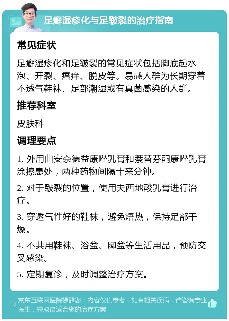 足癣湿疹化与足皲裂的治疗指南 常见症状 足癣湿疹化和足皲裂的常见症状包括脚底起水泡、开裂、瘙痒、脱皮等。易感人群为长期穿着不透气鞋袜、足部潮湿或有真菌感染的人群。 推荐科室 皮肤科 调理要点 1. 外用曲安奈德益康唑乳膏和萘替芬酮康唑乳膏涂擦患处，两种药物间隔十来分钟。 2. 对于皲裂的位置，使用夫西地酸乳膏进行治疗。 3. 穿透气性好的鞋袜，避免焐热，保持足部干燥。 4. 不共用鞋袜、浴盆、脚盆等生活用品，预防交叉感染。 5. 定期复诊，及时调整治疗方案。