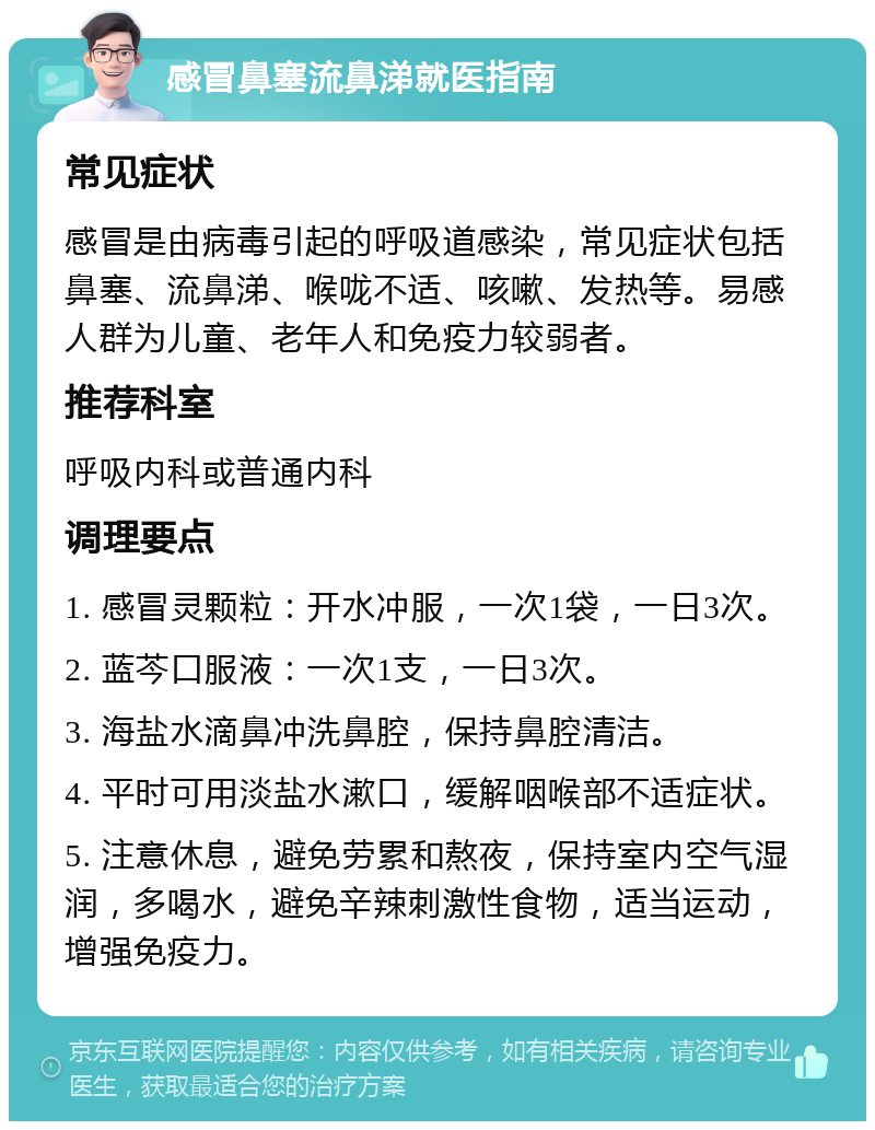 感冒鼻塞流鼻涕就医指南 常见症状 感冒是由病毒引起的呼吸道感染，常见症状包括鼻塞、流鼻涕、喉咙不适、咳嗽、发热等。易感人群为儿童、老年人和免疫力较弱者。 推荐科室 呼吸内科或普通内科 调理要点 1. 感冒灵颗粒：开水冲服，一次1袋，一日3次。 2. 蓝芩口服液：一次1支，一日3次。 3. 海盐水滴鼻冲洗鼻腔，保持鼻腔清洁。 4. 平时可用淡盐水漱口，缓解咽喉部不适症状。 5. 注意休息，避免劳累和熬夜，保持室内空气湿润，多喝水，避免辛辣刺激性食物，适当运动，增强免疫力。