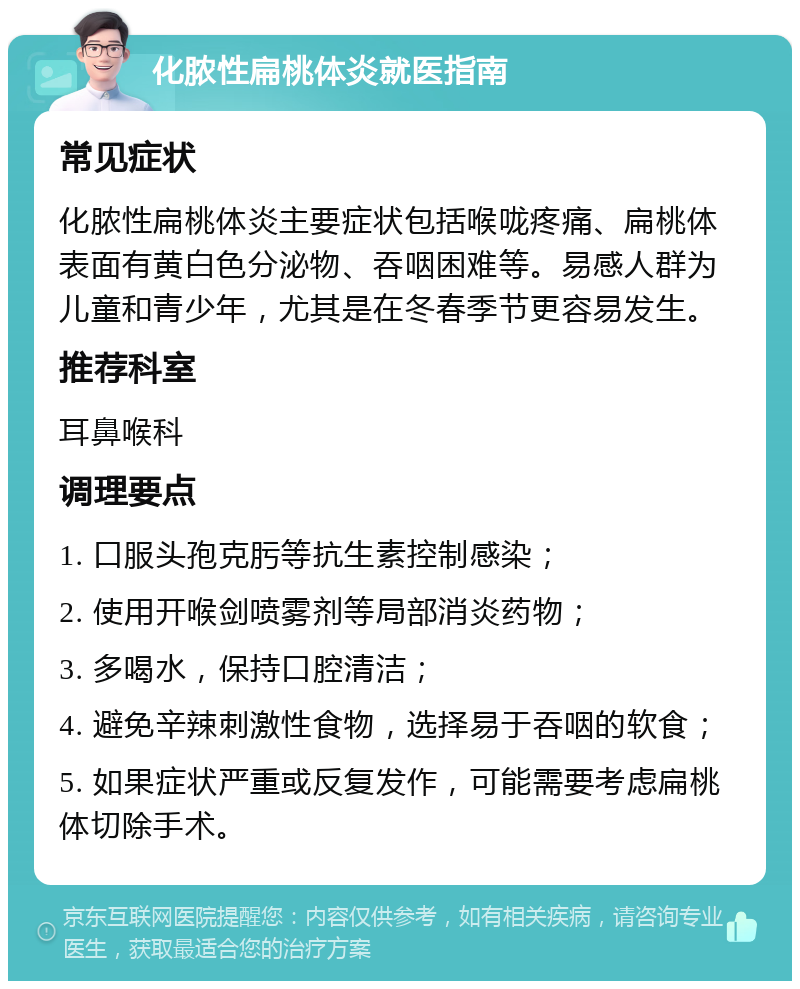 化脓性扁桃体炎就医指南 常见症状 化脓性扁桃体炎主要症状包括喉咙疼痛、扁桃体表面有黄白色分泌物、吞咽困难等。易感人群为儿童和青少年，尤其是在冬春季节更容易发生。 推荐科室 耳鼻喉科 调理要点 1. 口服头孢克肟等抗生素控制感染； 2. 使用开喉剑喷雾剂等局部消炎药物； 3. 多喝水，保持口腔清洁； 4. 避免辛辣刺激性食物，选择易于吞咽的软食； 5. 如果症状严重或反复发作，可能需要考虑扁桃体切除手术。