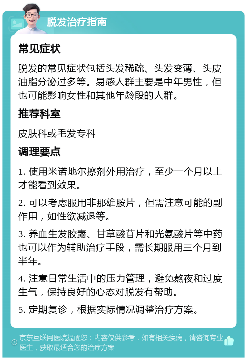 脱发治疗指南 常见症状 脱发的常见症状包括头发稀疏、头发变薄、头皮油脂分泌过多等。易感人群主要是中年男性，但也可能影响女性和其他年龄段的人群。 推荐科室 皮肤科或毛发专科 调理要点 1. 使用米诺地尔擦剂外用治疗，至少一个月以上才能看到效果。 2. 可以考虑服用非那雄胺片，但需注意可能的副作用，如性欲减退等。 3. 养血生发胶囊、甘草酸苷片和光氨酸片等中药也可以作为辅助治疗手段，需长期服用三个月到半年。 4. 注意日常生活中的压力管理，避免熬夜和过度生气，保持良好的心态对脱发有帮助。 5. 定期复诊，根据实际情况调整治疗方案。