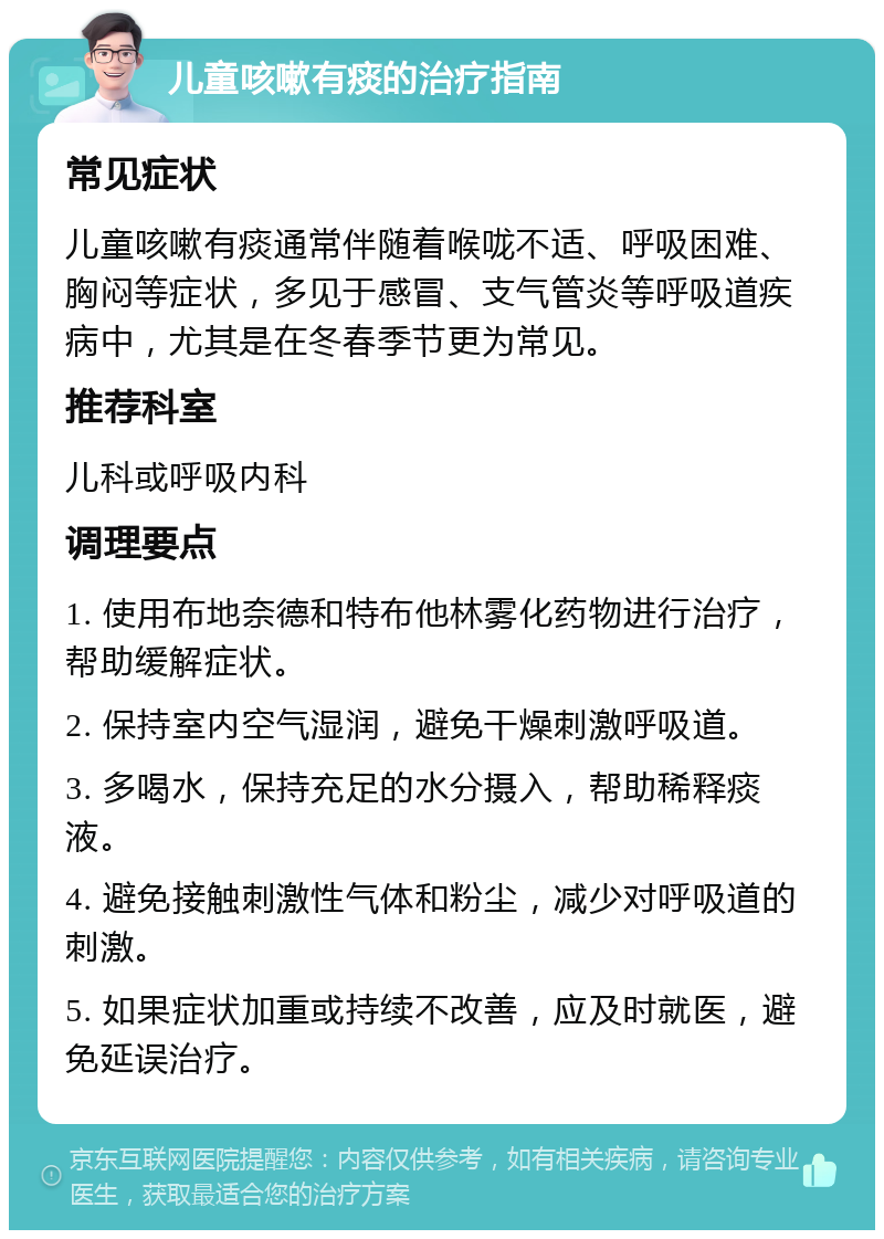 儿童咳嗽有痰的治疗指南 常见症状 儿童咳嗽有痰通常伴随着喉咙不适、呼吸困难、胸闷等症状，多见于感冒、支气管炎等呼吸道疾病中，尤其是在冬春季节更为常见。 推荐科室 儿科或呼吸内科 调理要点 1. 使用布地奈德和特布他林雾化药物进行治疗，帮助缓解症状。 2. 保持室内空气湿润，避免干燥刺激呼吸道。 3. 多喝水，保持充足的水分摄入，帮助稀释痰液。 4. 避免接触刺激性气体和粉尘，减少对呼吸道的刺激。 5. 如果症状加重或持续不改善，应及时就医，避免延误治疗。