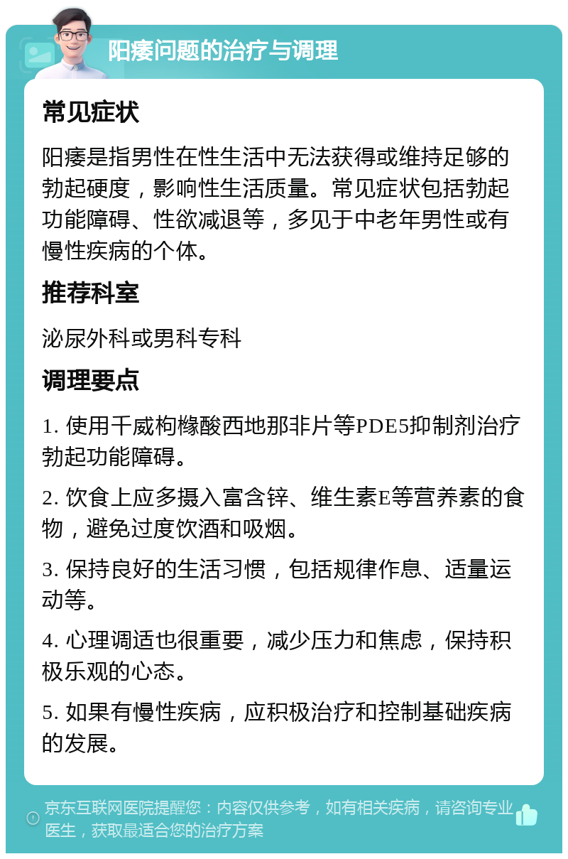 阳痿问题的治疗与调理 常见症状 阳痿是指男性在性生活中无法获得或维持足够的勃起硬度，影响性生活质量。常见症状包括勃起功能障碍、性欲减退等，多见于中老年男性或有慢性疾病的个体。 推荐科室 泌尿外科或男科专科 调理要点 1. 使用千威枸橼酸西地那非片等PDE5抑制剂治疗勃起功能障碍。 2. 饮食上应多摄入富含锌、维生素E等营养素的食物，避免过度饮酒和吸烟。 3. 保持良好的生活习惯，包括规律作息、适量运动等。 4. 心理调适也很重要，减少压力和焦虑，保持积极乐观的心态。 5. 如果有慢性疾病，应积极治疗和控制基础疾病的发展。